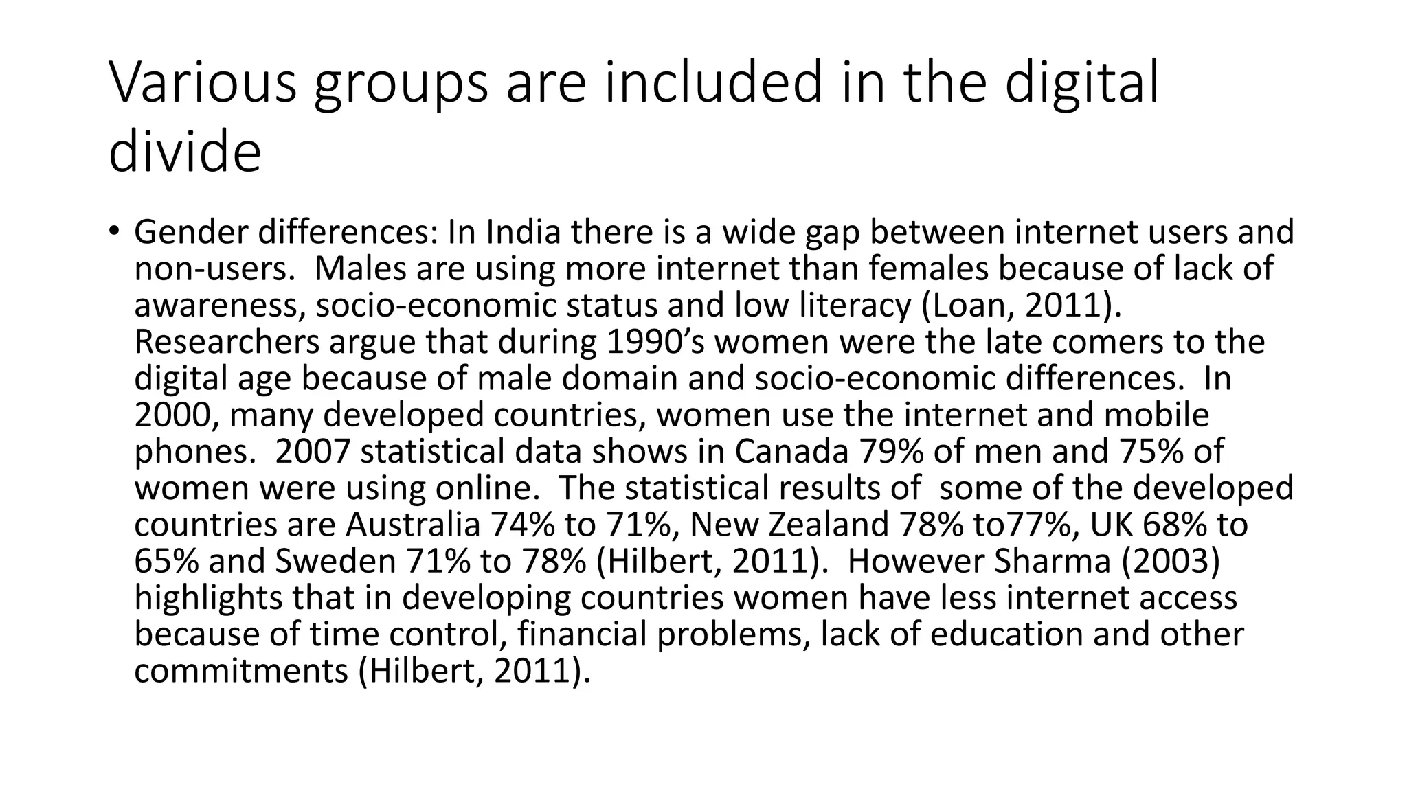 Various groups are included in the digital 
divide 
• Gender differences: In India there is a wide gap between internet users and 
non-users. Males are using more internet than females because of lack of 
awareness, socio-economic status and low literacy (Loan, 2011). 
Researchers argue that during 1990’s women were the late comers to the 
digital age because of male domain and socio-economic differences. In 
2000, many developed countries, women use the internet and mobile 
phones. 2007 statistical data shows in Canada 79% of men and 75% of 
women were using online. The statistical results of some of the developed 
countries are Australia 74% to 71%, New Zealand 78% to77%, UK 68% to 
65% and Sweden 71% to 78% (Hilbert, 2011). However Sharma (2003) 
highlights that in developing countries women have less internet access 
because of time control, financial problems, lack of education and other 
commitments (Hilbert, 2011). 
 