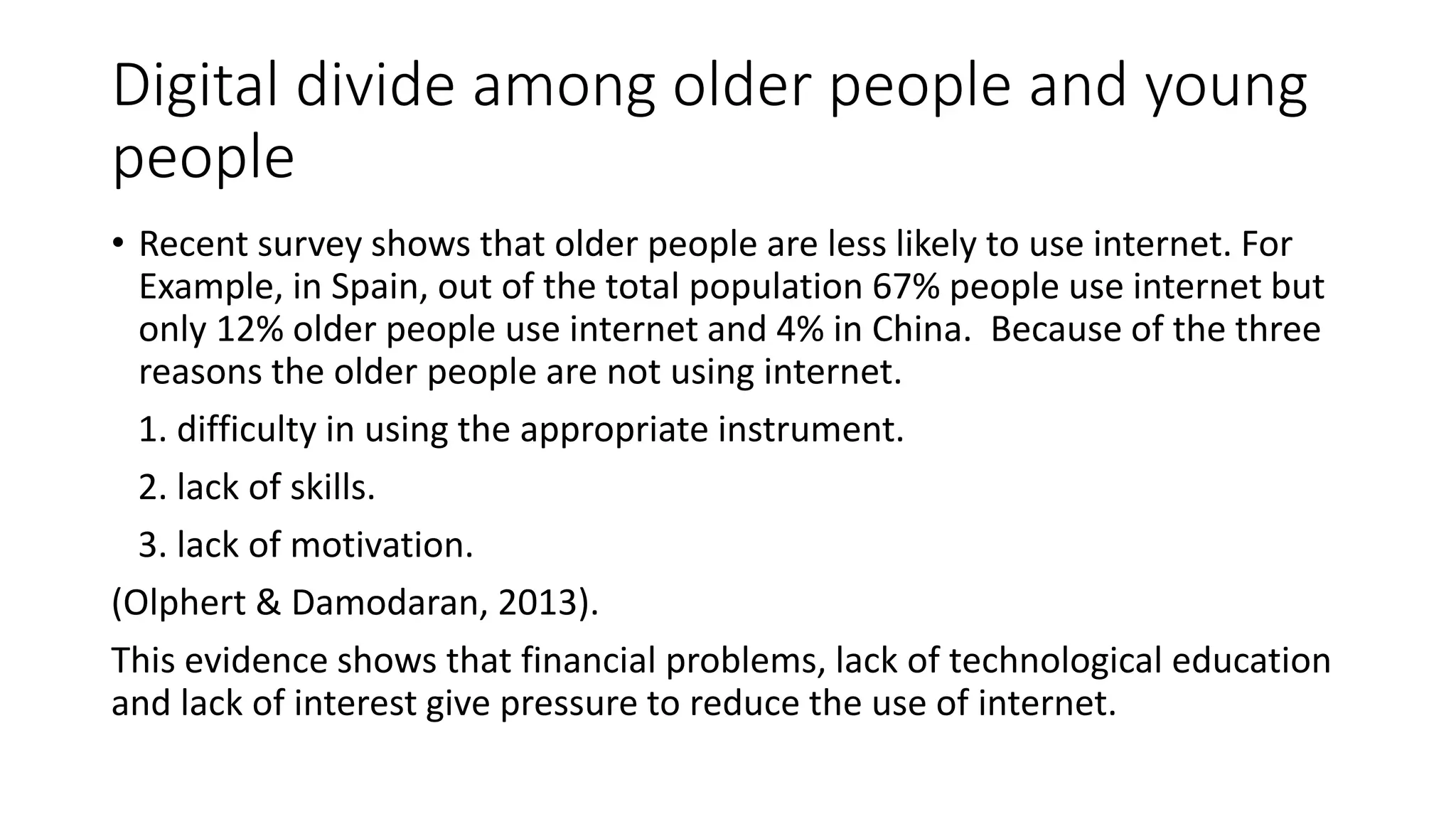 Digital divide among older people and young 
people 
• Recent survey shows that older people are less likely to use internet. For 
Example, in Spain, out of the total population 67% people use internet but 
only 12% older people use internet and 4% in China. Because of the three 
reasons the older people are not using internet. 
1. difficulty in using the appropriate instrument. 
2. lack of skills. 
3. lack of motivation. 
(Olphert & Damodaran, 2013). 
This evidence shows that financial problems, lack of technological education 
and lack of interest give pressure to reduce the use of internet. 
 