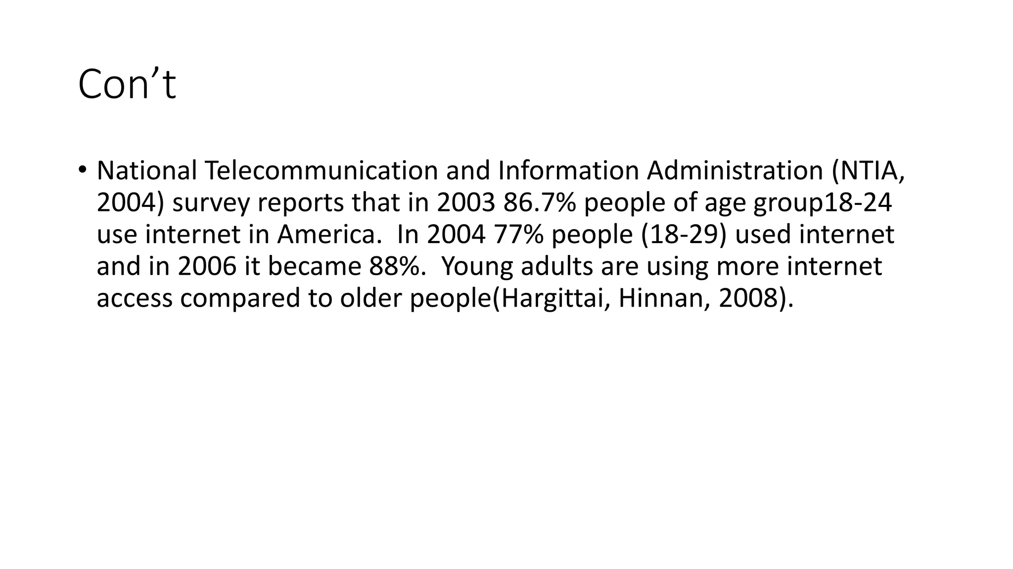 Con’t 
• National Telecommunication and Information Administration (NTIA, 
2004) survey reports that in 2003 86.7% people of age group18-24 
use internet in America. In 2004 77% people (18-29) used internet 
and in 2006 it became 88%. Young adults are using more internet 
access compared to older people(Hargittai, Hinnan, 2008). 
 
