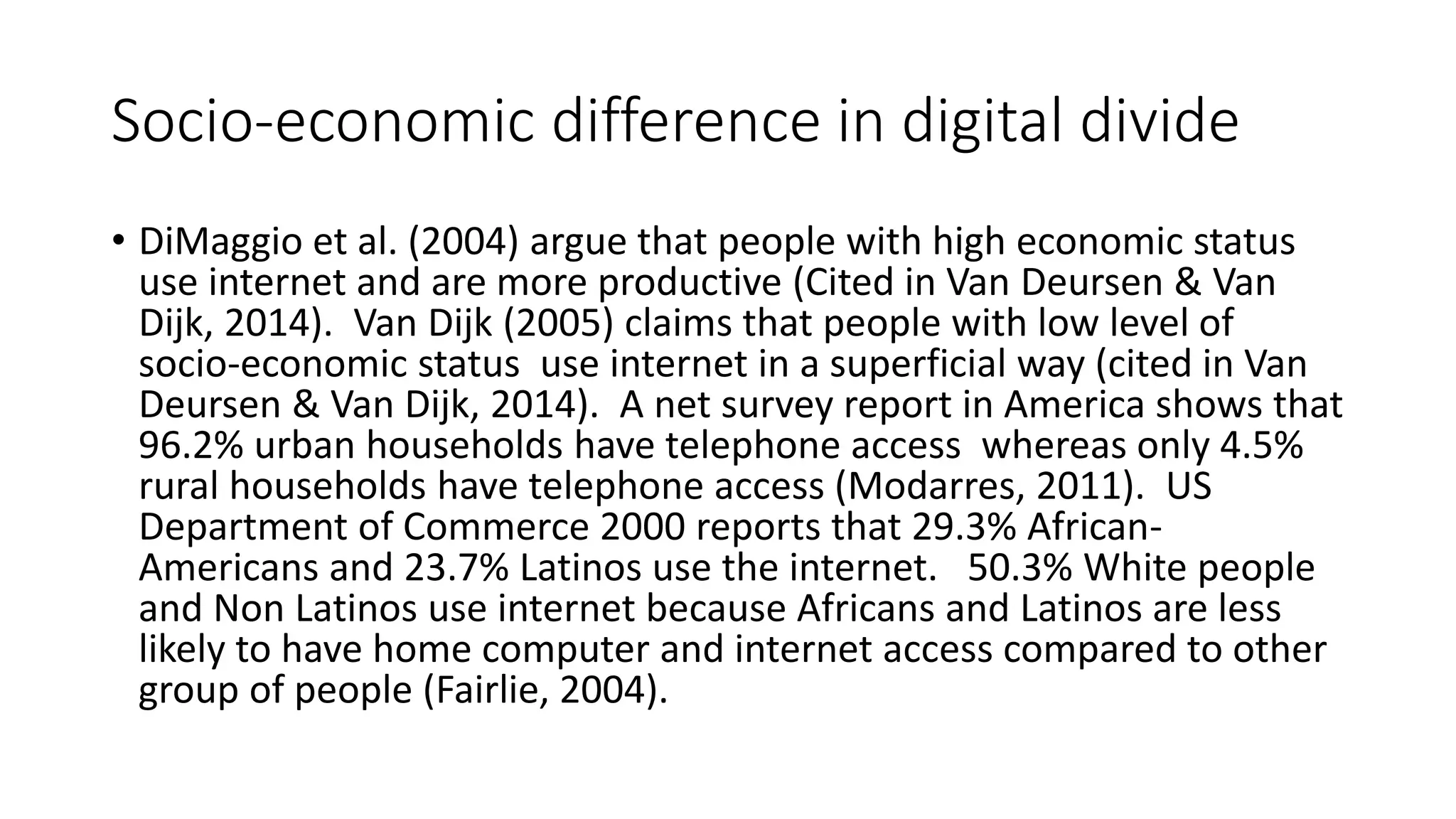 Socio-economic difference in digital divide 
• DiMaggio et al. (2004) argue that people with high economic status 
use internet and are more productive (Cited in Van Deursen & Van 
Dijk, 2014). Van Dijk (2005) claims that people with low level of 
socio-economic status use internet in a superficial way (cited in Van 
Deursen & Van Dijk, 2014). A net survey report in America shows that 
96.2% urban households have telephone access whereas only 4.5% 
rural households have telephone access (Modarres, 2011). US 
Department of Commerce 2000 reports that 29.3% African- 
Americans and 23.7% Latinos use the internet. 50.3% White people 
and Non Latinos use internet because Africans and Latinos are less 
likely to have home computer and internet access compared to other 
group of people (Fairlie, 2004). 
 