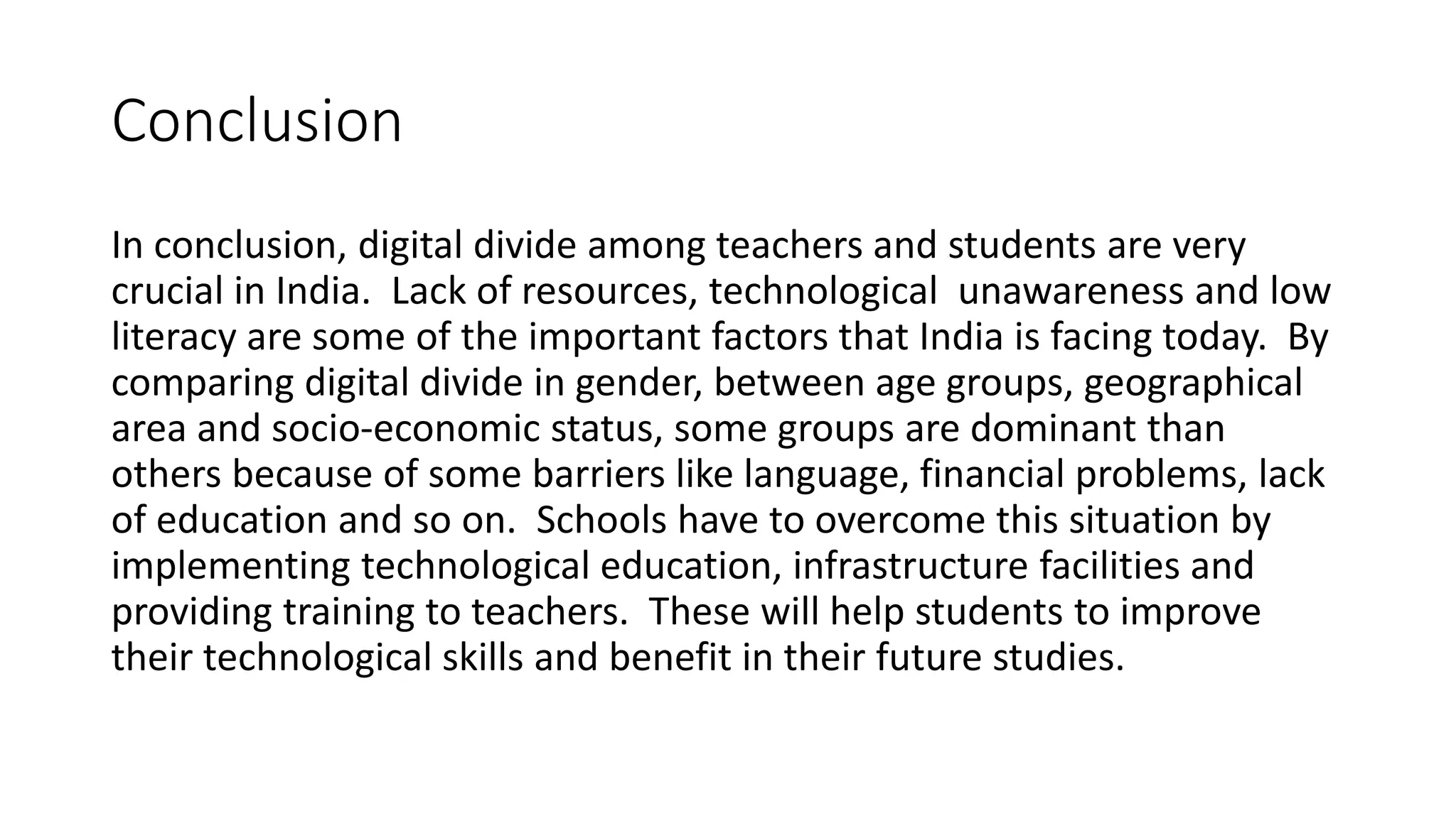 Conclusion 
In conclusion, digital divide among teachers and students are very 
crucial in India. Lack of resources, technological unawareness and low 
literacy are some of the important factors that India is facing today. By 
comparing digital divide in gender, between age groups, geographical 
area and socio-economic status, some groups are dominant than 
others because of some barriers like language, financial problems, lack 
of education and so on. Schools have to overcome this situation by 
implementing technological education, infrastructure facilities and 
providing training to teachers. These will help students to improve 
their technological skills and benefit in their future studies. 
 