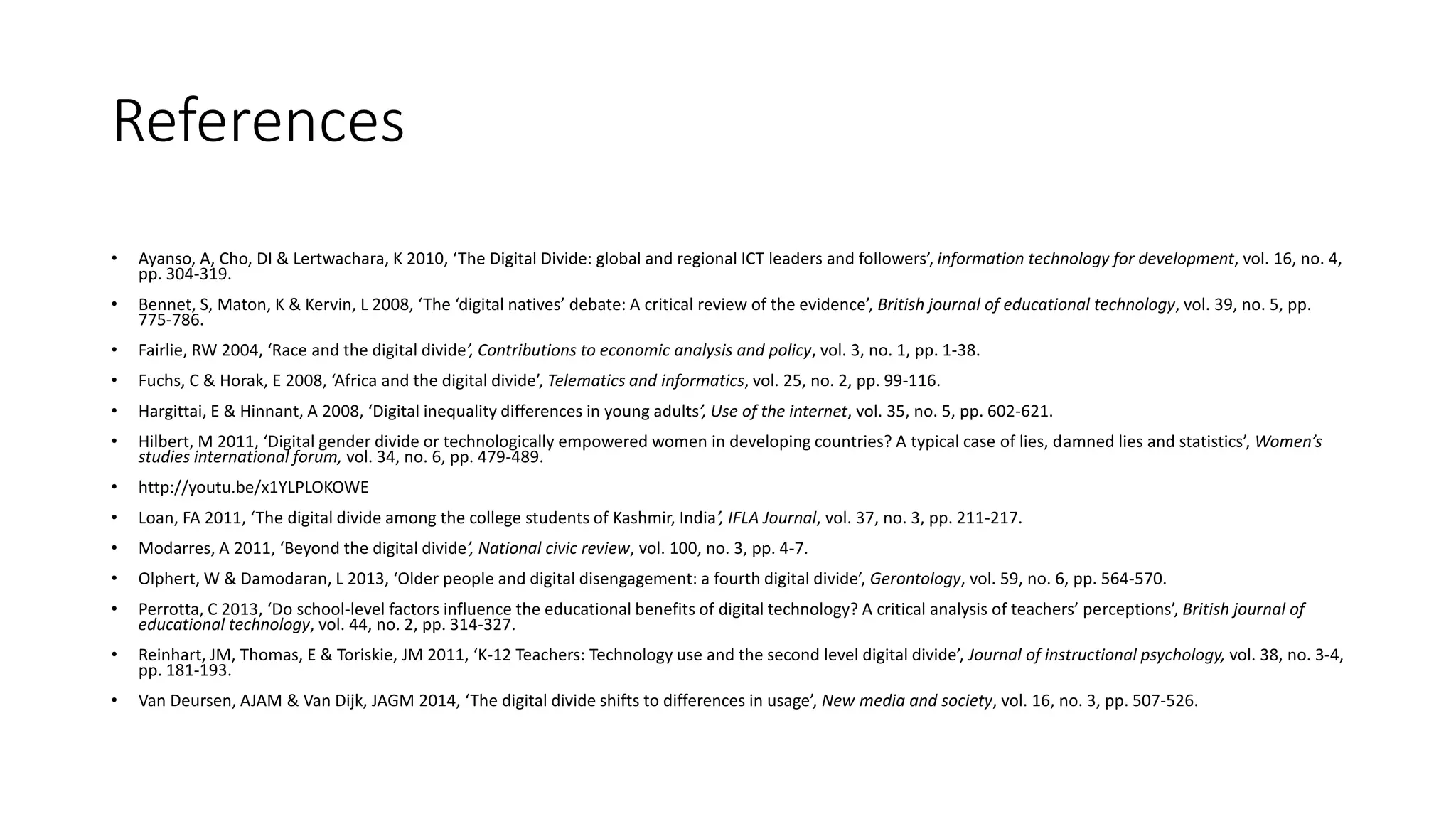 References 
• Ayanso, A, Cho, DI & Lertwachara, K 2010, ‘The Digital Divide: global and regional ICT leaders and followers’, information technology for development, vol. 16, no. 4, 
pp. 304-319. 
• Bennet, S, Maton, K & Kervin, L 2008, ‘The ‘digital natives’ debate: A critical review of the evidence’, British journal of educational technology, vol. 39, no. 5, pp. 
775-786. 
• Fairlie, RW 2004, ‘Race and the digital divide’, Contributions to economic analysis and policy, vol. 3, no. 1, pp. 1-38. 
• Fuchs, C & Horak, E 2008, ‘Africa and the digital divide’, Telematics and informatics, vol. 25, no. 2, pp. 99-116. 
• Hargittai, E & Hinnant, A 2008, ‘Digital inequality differences in young adults’, Use of the internet, vol. 35, no. 5, pp. 602-621. 
• Hilbert, M 2011, ‘Digital gender divide or technologically empowered women in developing countries? A typical case of lies, damned lies and statistics’, Women’s 
studies international forum, vol. 34, no. 6, pp. 479-489. 
• http://youtu.be/x1YLPLOKOWE 
• Loan, FA 2011, ‘The digital divide among the college students of Kashmir, India’, IFLA Journal, vol. 37, no. 3, pp. 211-217. 
• Modarres, A 2011, ‘Beyond the digital divide’, National civic review, vol. 100, no. 3, pp. 4-7. 
• Olphert, W & Damodaran, L 2013, ‘Older people and digital disengagement: a fourth digital divide’, Gerontology, vol. 59, no. 6, pp. 564-570. 
• Perrotta, C 2013, ‘Do school-level factors influence the educational benefits of digital technology? A critical analysis of teachers’ perceptions’, British journal of 
educational technology, vol. 44, no. 2, pp. 314-327. 
• Reinhart, JM, Thomas, E & Toriskie, JM 2011, ‘K-12 Teachers: Technology use and the second level digital divide’, Journal of instructional psychology, vol. 38, no. 3-4, 
pp. 181-193. 
• Van Deursen, AJAM & Van Dijk, JAGM 2014, ‘The digital divide shifts to differences in usage’, New media and society, vol. 16, no. 3, pp. 507-526. 
