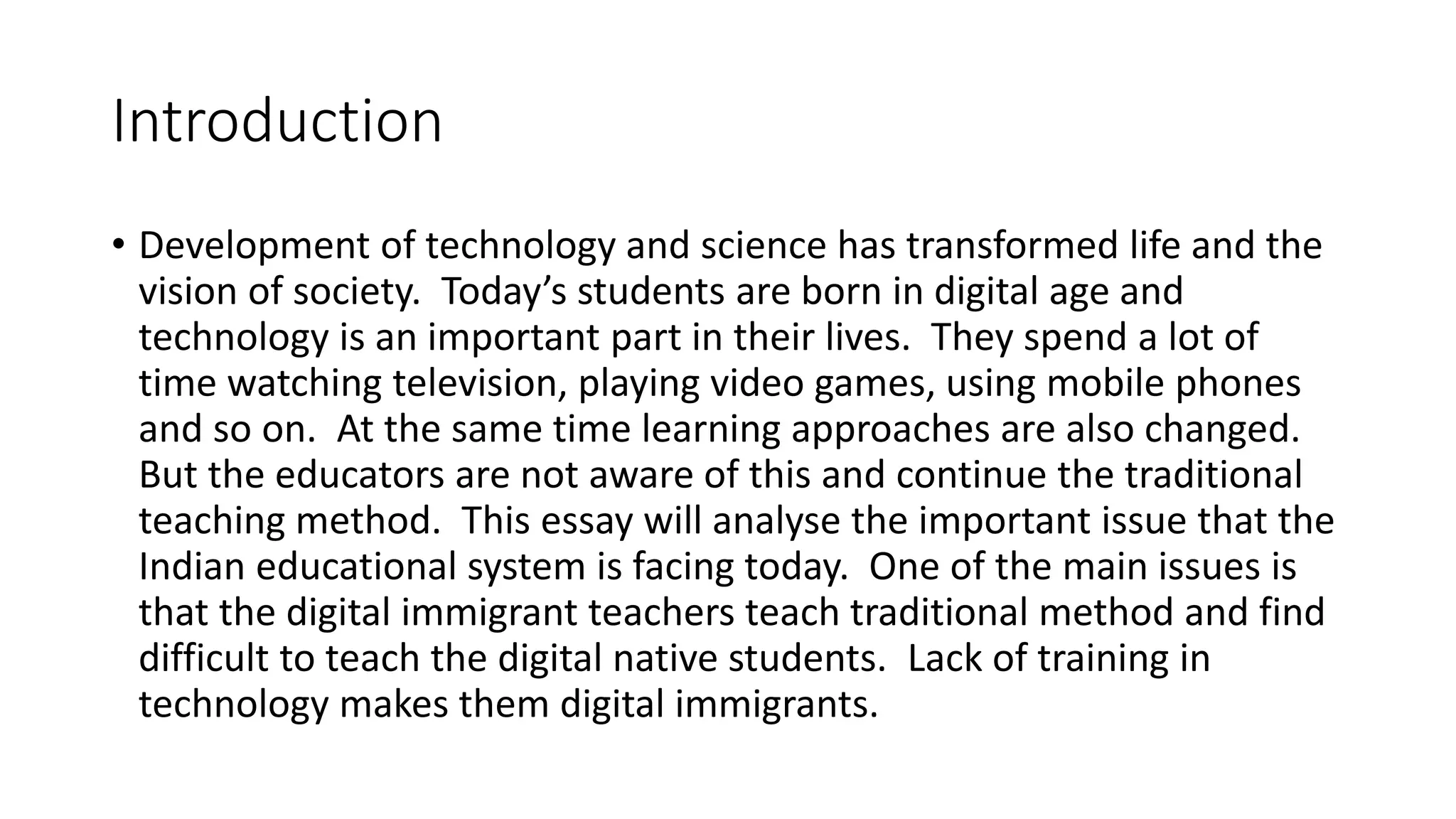 Introduction 
• Development of technology and science has transformed life and the 
vision of society. Today’s students are born in digital age and 
technology is an important part in their lives. They spend a lot of 
time watching television, playing video games, using mobile phones 
and so on. At the same time learning approaches are also changed. 
But the educators are not aware of this and continue the traditional 
teaching method. This essay will analyse the important issue that the 
Indian educational system is facing today. One of the main issues is 
that the digital immigrant teachers teach traditional method and find 
difficult to teach the digital native students. Lack of training in 
technology makes them digital immigrants. 
 