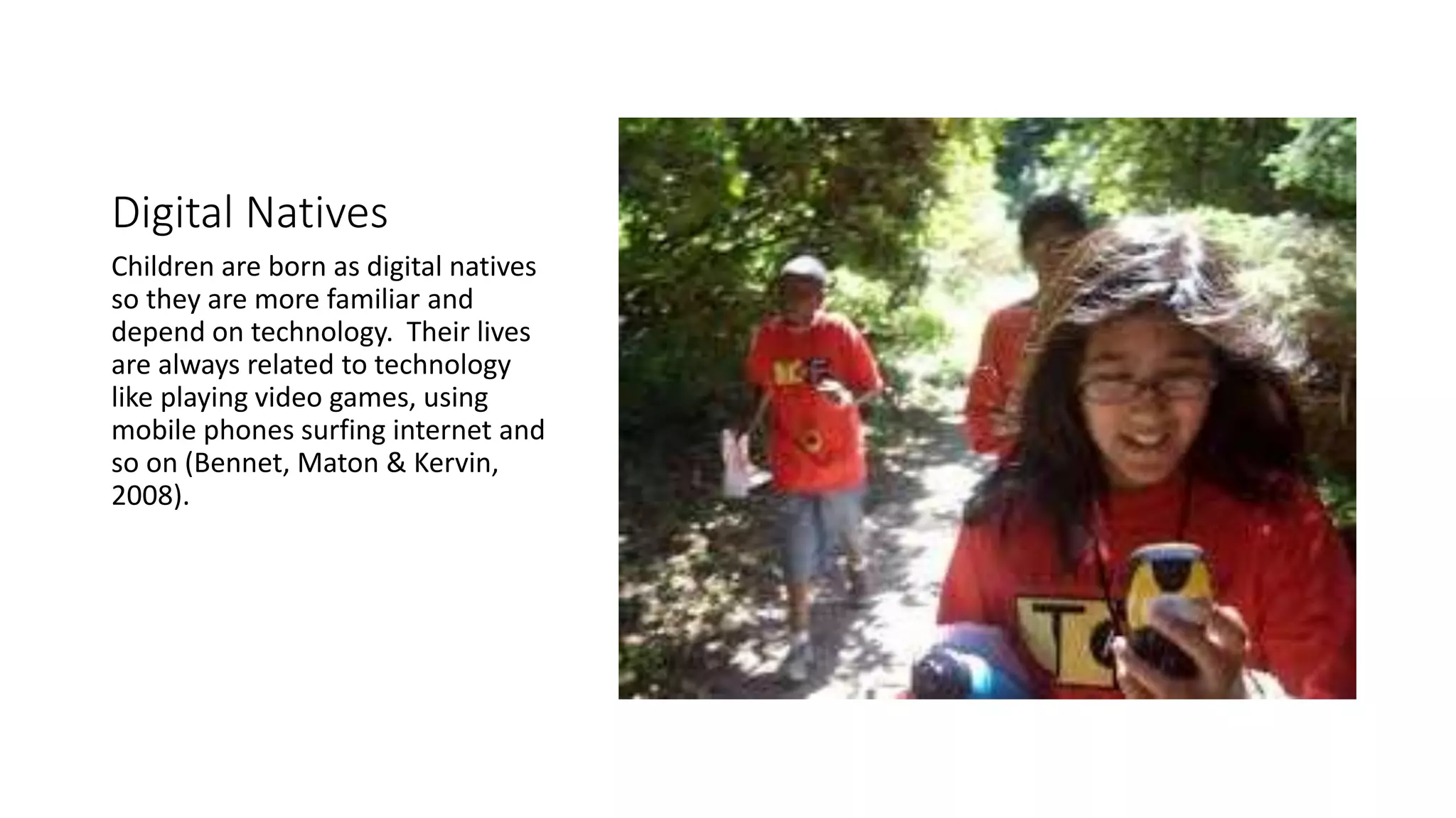 Digital Natives 
Children are born as digital natives 
so they are more familiar and 
depend on technology. Their lives 
are always related to technology 
like playing video games, using 
mobile phones surfing internet and 
so on (Bennet, Maton & Kervin, 
2008). 
 