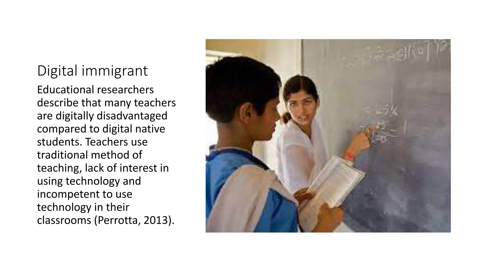 Digital immigrant 
Educational researchers 
describe that many teachers 
are digitally disadvantaged 
compared to digital native 
students. Teachers use 
traditional method of 
teaching, lack of interest in 
using technology and 
incompetent to use 
technology in their 
classrooms (Perrotta, 2013). 
 