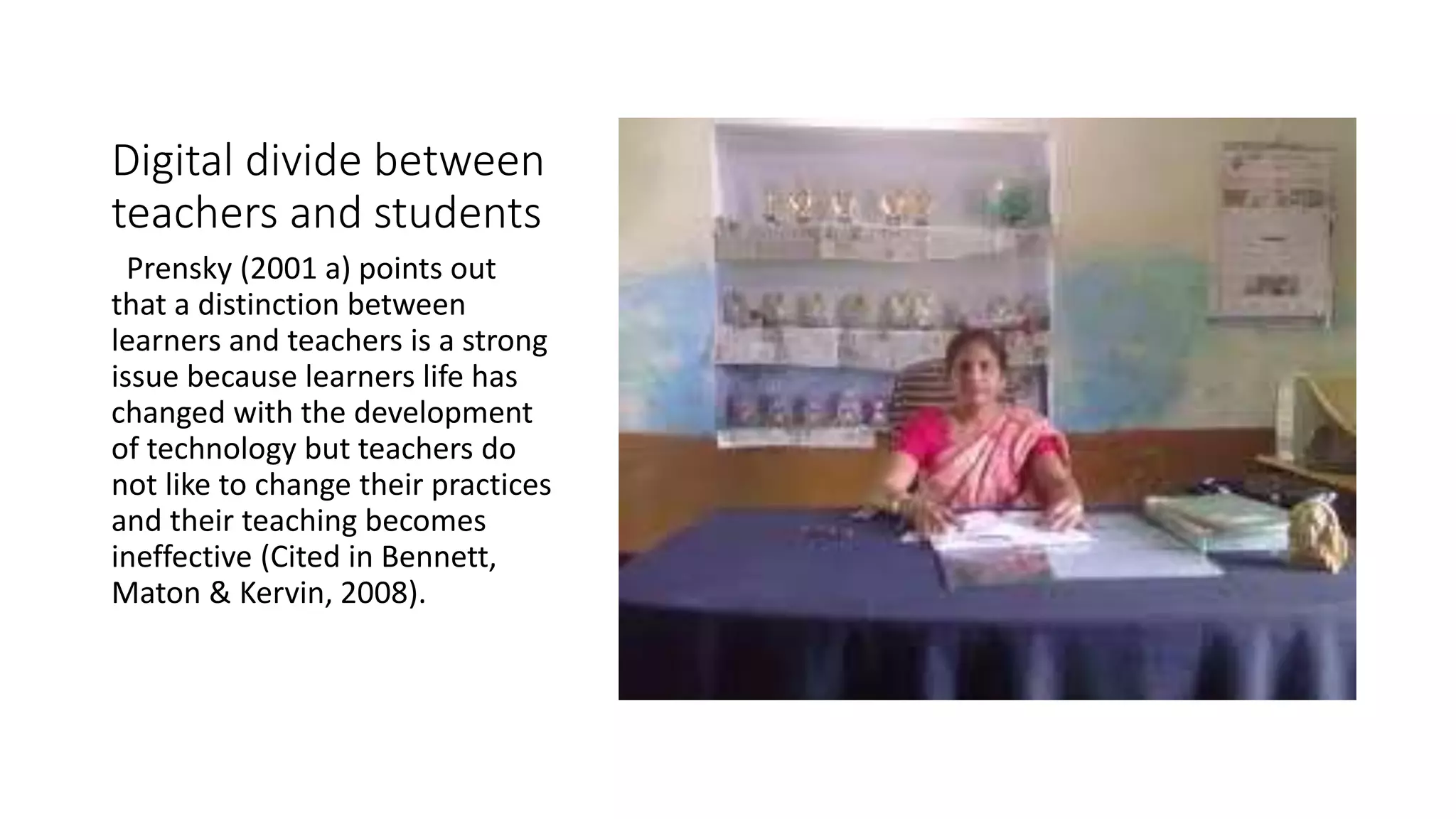 Digital divide between 
teachers and students 
Prensky (2001 a) points out 
that a distinction between 
learners and teachers is a strong 
issue because learners life has 
changed with the development 
of technology but teachers do 
not like to change their practices 
and their teaching becomes 
ineffective (Cited in Bennett, 
Maton & Kervin, 2008). 
 