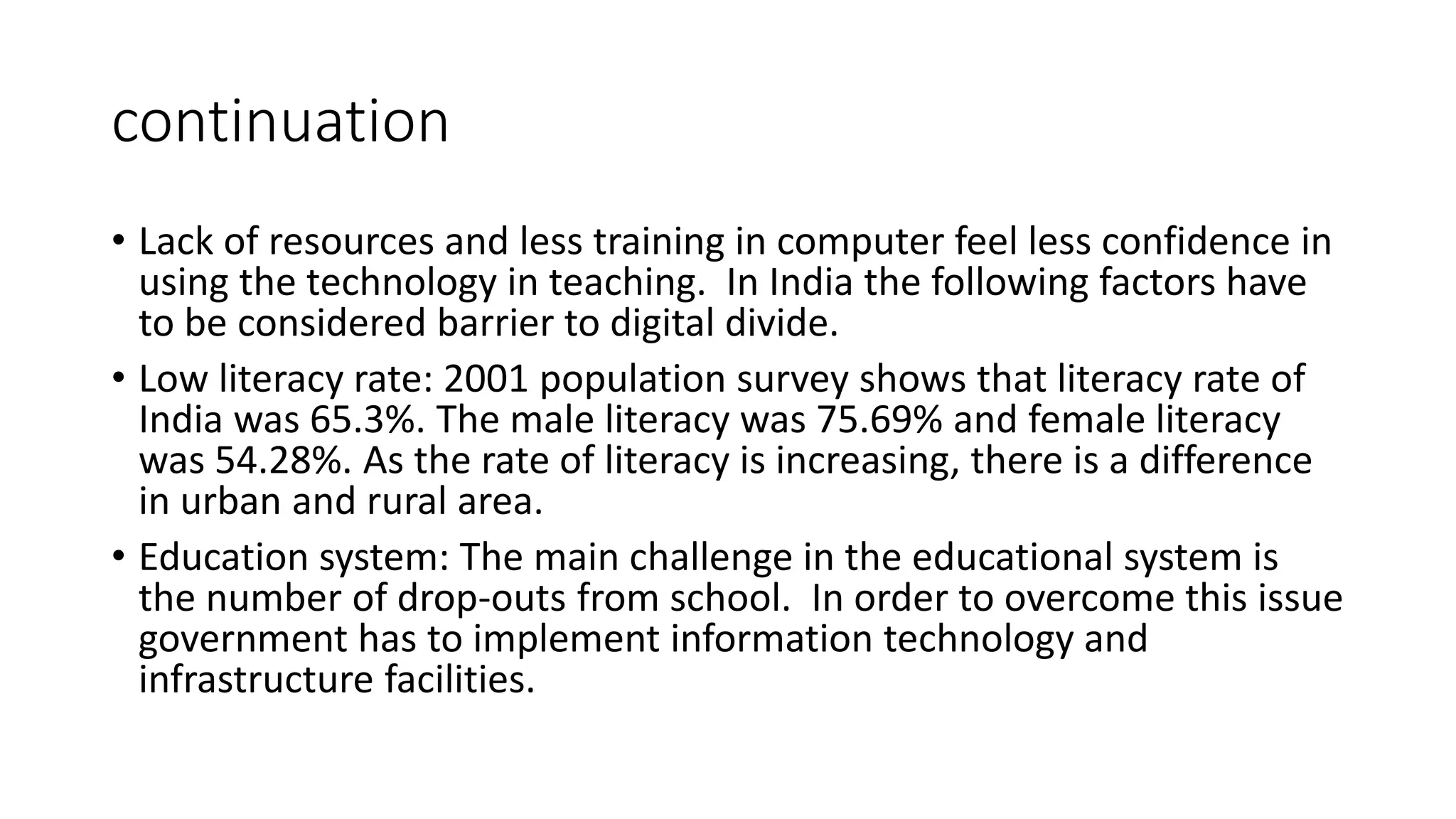continuation 
• Lack of resources and less training in computer feel less confidence in 
using the technology in teaching. In India the following factors have 
to be considered barrier to digital divide. 
• Low literacy rate: 2001 population survey shows that literacy rate of 
India was 65.3%. The male literacy was 75.69% and female literacy 
was 54.28%. As the rate of literacy is increasing, there is a difference 
in urban and rural area. 
• Education system: The main challenge in the educational system is 
the number of drop-outs from school. In order to overcome this issue 
government has to implement information technology and 
infrastructure facilities. 
 