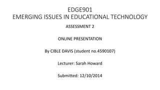 EDGE901 
EMERGING ISSUES IN EDUCATIONAL TECHNOLOGY 
ASSESSMENT 2 
ONLINE PRESENTATION 
By CIBLE DAVIS (student no.4590107) 
Lecturer: Sarah Howard 
Submitted: 12/10/2014 
 