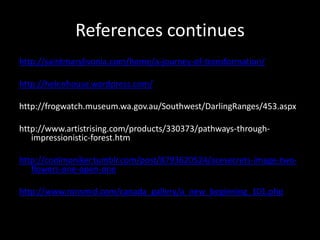 References continueshttp://saintmarylivonia.com/home/a-journey-of-transformation/http://helenhouse.wordpress.com/http://frogwatch.museum.wa.gov.au/Southwest/DarlingRanges/453.aspxhttp://www.artistrising.com/products/330373/pathways-through-impressionistic-forest.htmhttp://coolmoniker.tumblr.com/post/8793620524/acesecrets-image-two-flowers-one-open-onehttp://www.ronsmid.com/canada_gallery/a_new_beginning_101.php