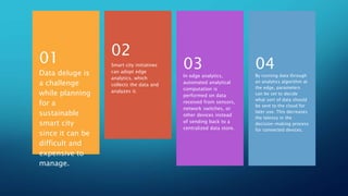 ...
Data deluge is
a challenge
while planning
for a
sustainable
smart city
since it can be
difficult and
expensive to
manage.
01 Smart city initiatives
can adopt edge
analytics, which
collects the data and
analyzes it.
02
In edge analytics,
automated analytical
computation is
performed on data
received from sensors,
network switches, or
other devices instead
of sending back to a
centralized data store.
03
By running data through
an analytics algorithm at
the edge, parameters
can be set to decide
what sort of data should
be sent to the cloud for
later use. This decreases
the latency in the
decision-making process
for connected devices.
04
 