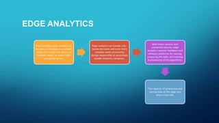 EDGE ANALYTICS
Edge analytics gives analytics of
the data at the edge of a network
either at or close to a sensor, a
network switch, or some other
connected device.
Edge analytics can handle rule-
based decisions and even more
complex event processing
design responsible to proactively
handle incidents/situations.
With smart sensors and
connected devices, edge
analytics requires hardware and
software platforms for storing,
preparing the data, and training
& processing of the algorithms.
The capacity of processing and
storing data at the edge also
plays a key role.
 