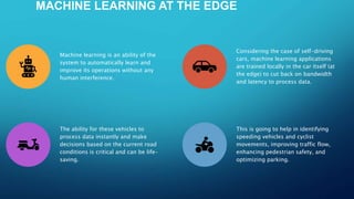 MACHINE LEARNING AT THE EDGE
Machine learning is an ability of the
system to automatically learn and
improve its operations without any
human interference.
Considering the case of self-driving
cars, machine learning applications
are trained locally in the car itself (at
the edge) to cut back on bandwidth
and latency to process data.
The ability for these vehicles to
process data instantly and make
decisions based on the current road
conditions is critical and can be life-
saving.
This is going to help in identifying
speeding vehicles and cyclist
movements, improving traffic flow,
enhancing pedestrian safety, and
optimizing parking.
 