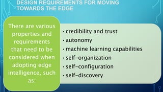 DESIGN REQUIREMENTS FOR MOVING
TOWARDS THE EDGE
•credibility and trust
•autonomy
•machine learning capabilities
•self-organization
•self-configuration
•self-discovery
There are various
properties and
requirements
that need to be
considered when
adopting edge
intelligence, such
as:
 