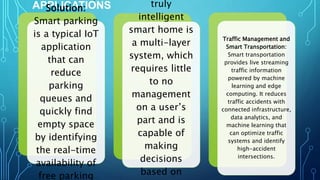 APPLICATIONS
Solution:
Smart parking
is a typical IoT
application
that can
reduce
parking
queues and
quickly find
empty space
by identifying
the real-time
availability of
free parking
truly
intelligent
smart home is
a multi-layer
system, which
requires little
to no
management
on a user’s
part and is
capable of
making
decisions
based on
Traffic Management and
Smart Transportation:
Smart transportation
provides live streaming
traffic information
powered by machine
learning and edge
computing. It reduces
traffic accidents with
connected infrastructure,
data analytics, and
machine learning that
can optimize traffic
systems and identify
high-accident
intersections.
 