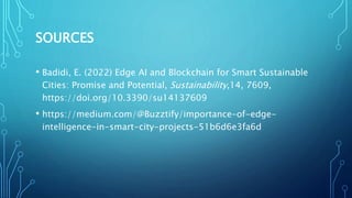 SOURCES
• Badidi, E. (2022) Edge AI and Blockchain for Smart Sustainable
Cities: Promise and Potential, Sustainability,14, 7609,
https://doi.org/10.3390/su14137609
• https://medium.com/@Buzztify/importance-of-edge-
intelligence-in-smart-city-projects-51b6d6e3fa6d
 