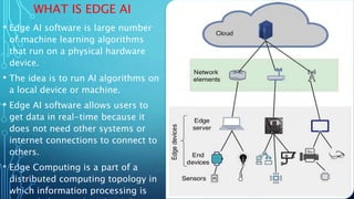 WHAT IS EDGE AI
• Edge AI software is large number
of machine learning algorithms
that run on a physical hardware
device.
• The idea is to run AI algorithms on
a local device or machine.
• Edge AI software allows users to
get data in real-time because it
does not need other systems or
internet connections to connect to
others.
• Edge Computing is a part of a
distributed computing topology in
which information processing is
 