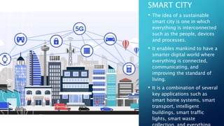 SMART CITY
• The idea of a sustainable
smart city is one in which
everything is interconnected
such as the people, devices
and processes.
• It enables mankind to have a
smarter digital world where
everything is connected,
communicating, and
improving the standard of
living.
• It is a combination of several
key applications such as
smart home systems, smart
transport, intelligent
buildings, smart traffic
lights, smart waste
 