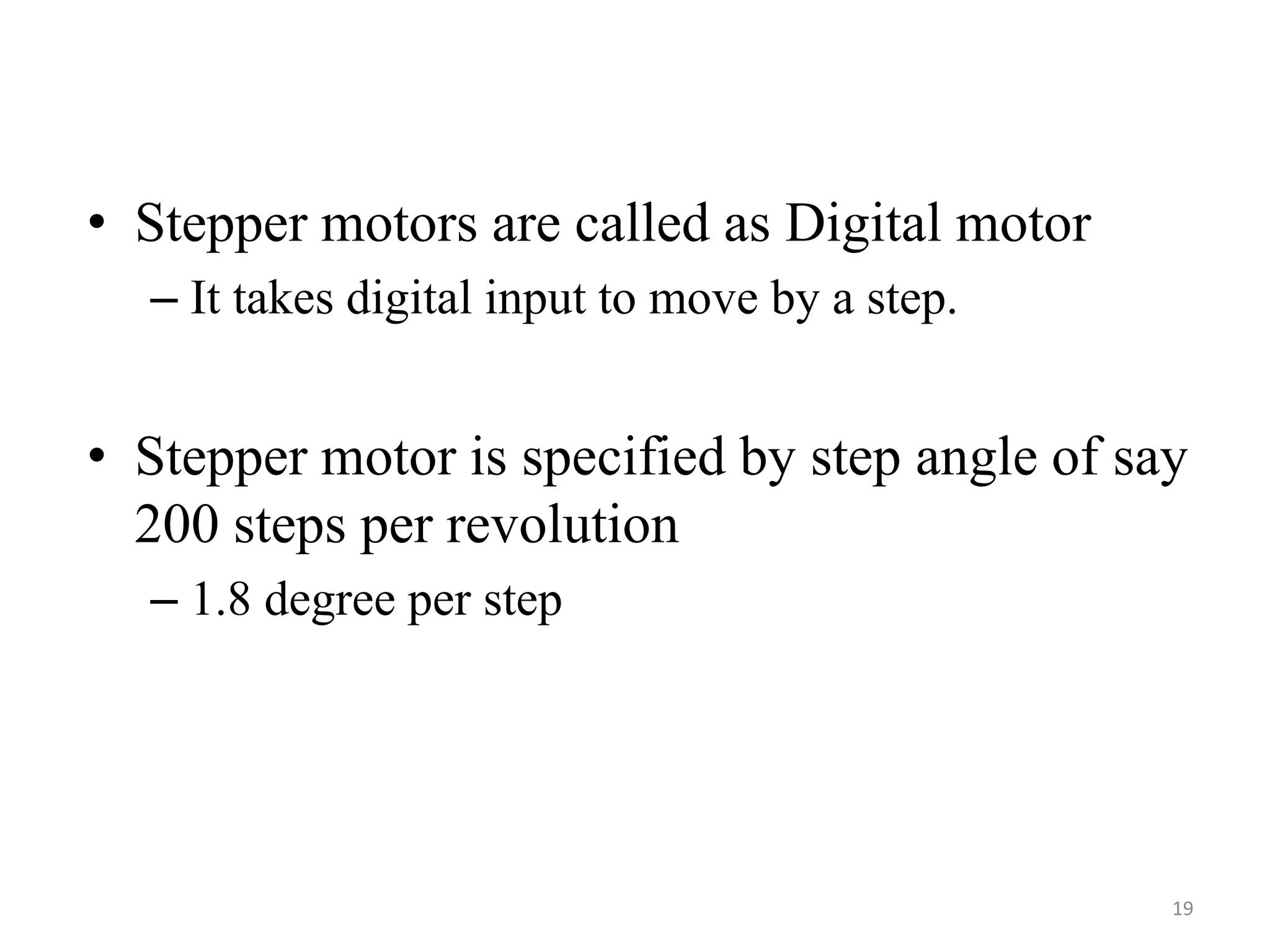 • Stepper motors are called as Digital motor
– It takes digital input to move by a step.
• Stepper motor is specified by step angle of say
200 steps per revolution
– 1.8 degree per step
19
 