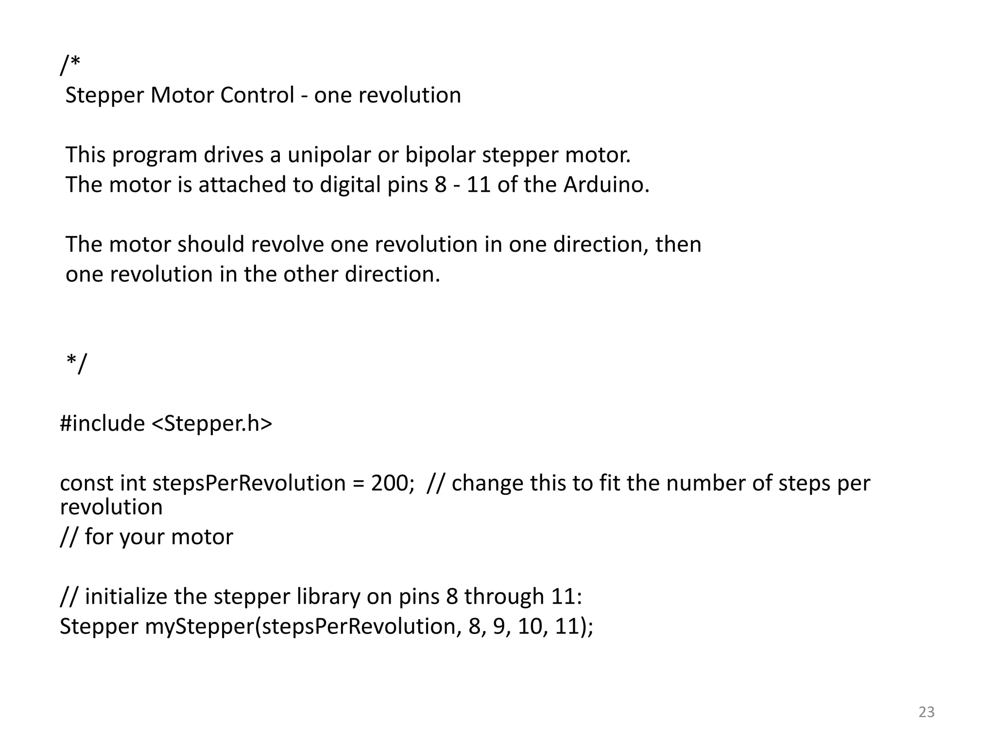 /*
Stepper Motor Control - one revolution
This program drives a unipolar or bipolar stepper motor.
The motor is attached to digital pins 8 - 11 of the Arduino.
The motor should revolve one revolution in one direction, then
one revolution in the other direction.
*/
#include <Stepper.h>
const int stepsPerRevolution = 200; // change this to fit the number of steps per
revolution
// for your motor
// initialize the stepper library on pins 8 through 11:
Stepper myStepper(stepsPerRevolution, 8, 9, 10, 11);
23
 