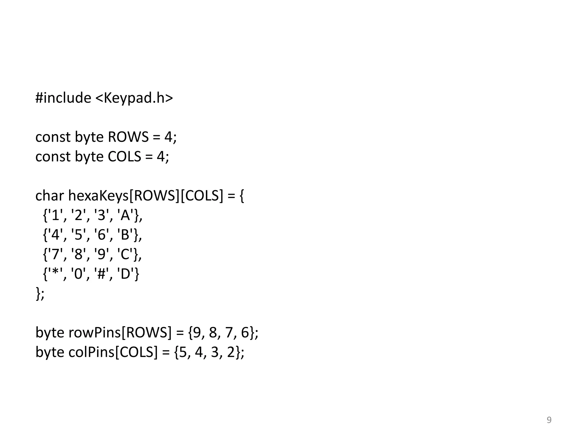 #include <Keypad.h>
const byte ROWS = 4;
const byte COLS = 4;
char hexaKeys[ROWS][COLS] = {
{'1', '2', '3', 'A'},
{'4', '5', '6', 'B'},
{'7', '8', '9', 'C'},
{'*', '0', '#', 'D'}
};
byte rowPins[ROWS] = {9, 8, 7, 6};
byte colPins[COLS] = {5, 4, 3, 2};
9
 