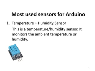 Most used sensors for Arduino
1. Temperature + Humidity Sensor
This is a temperature/humidity sensor. It
monitors the ambient temperature or
humidity.
12
 