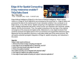 Edge AI for Spatial Computing:
A key metaverse enabler?
TiiQuTalks Event
May 11 Wed, 2022,
17:00 – 18:30 BST (UK) / 12:00 – 13:30 EST (US)
Edge Artificial Intelligence (Edge AI) is the future of Artificial Intelligence What it simply
Edge Artificial Intelligence (Edge AI) is the future of Artificial Intelligence. What it simply
means is in Edge AI, the AI algorithms are processed at the local level i.e., Edge AI takes and
processed the data to the nearest point of user interaction whether it be a computer or an
Edge server, or any other device. Spatial computing is the digitization of physical world to
form a digitally represented real world in which human can interaction with machines, people,
objects, and the environments. Thus, the spatial computing is the next step in the ongoing
convergence of the physical and digital worlds. Metaverse is a new digital revolution that
combines physical and digital space to form an immersive and augmented metaverse space.
Metaverse has the potential to become a multi trillion-dollar part of the world economy. We
will explore potential synergetic integration of Edge AI spatial computing and metaverse in
will explore potential synergetic integration of Edge AI, spatial computing, and metaverse in
this event.
Agenda:
Subjectmatterexpertswilldiscuss:
1 Wh t th d i f d ti d d AI?
1.WhatarethedriversofedgecomputingandedgeAI?
2.HowedgeAIcanbeintegratedwithIoT,blockchain,and5G?
3.WhichisthebestIndustry-wideedgeAIusecase?
4.Whatisthespatialcomputing?
Howspatialcomputingcanbeintegratedwithextendedreality?
p p g g y
5.HowedgeAIisrelatedtothespatialcomputing?
6.HowedgeAIbasedspatialcomputingcansupportmetaverseapplications?
 