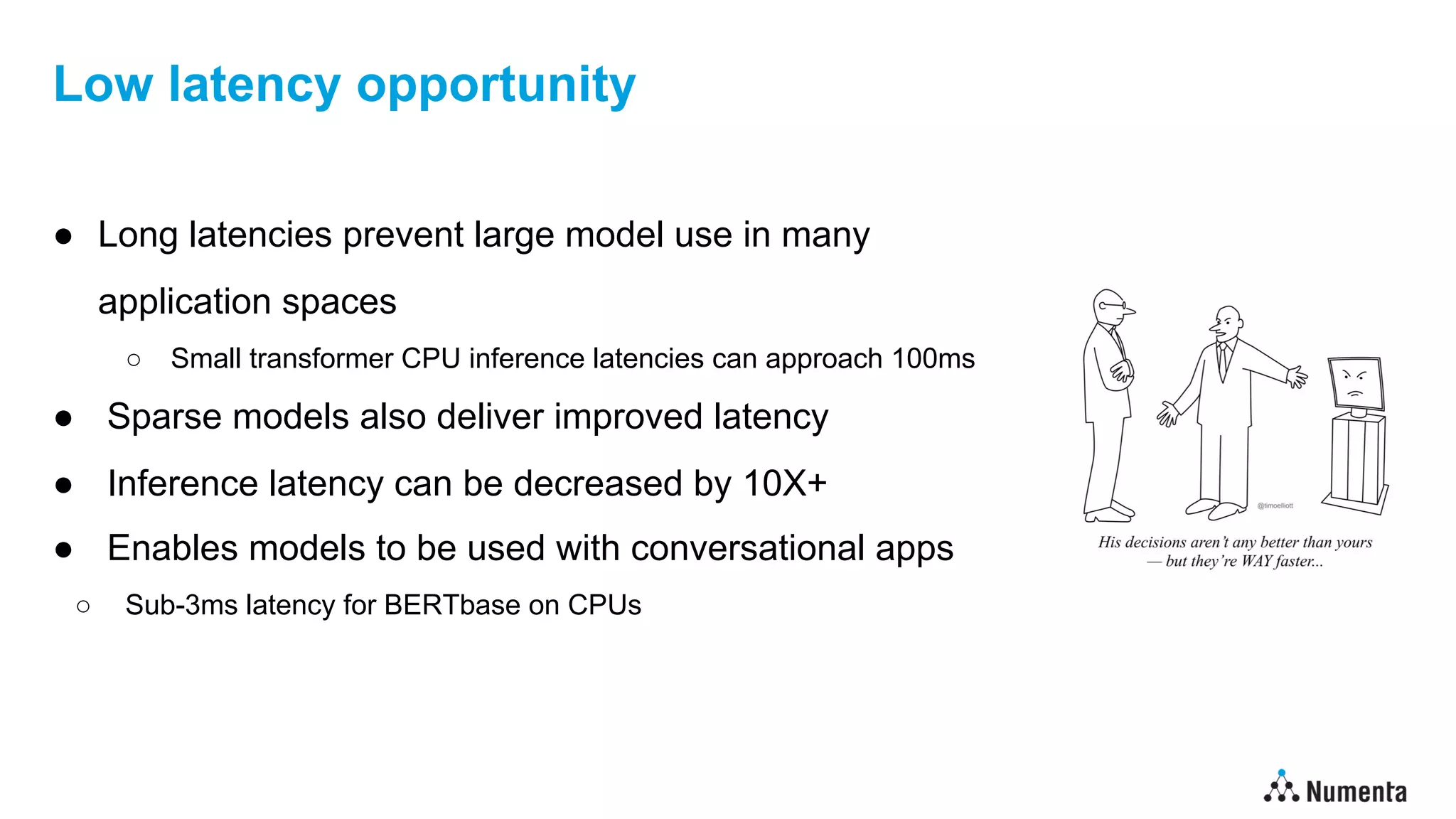 Low latency opportunity
● Long latencies prevent large model use in many
application spaces
○ Small transformer CPU inference latencies can approach 100ms
● Sparse models also deliver improved latency
● Inference latency can be decreased by 10X+
● Enables models to be used with conversational apps
○ Sub-3ms latency for BERTbase on CPUs
 