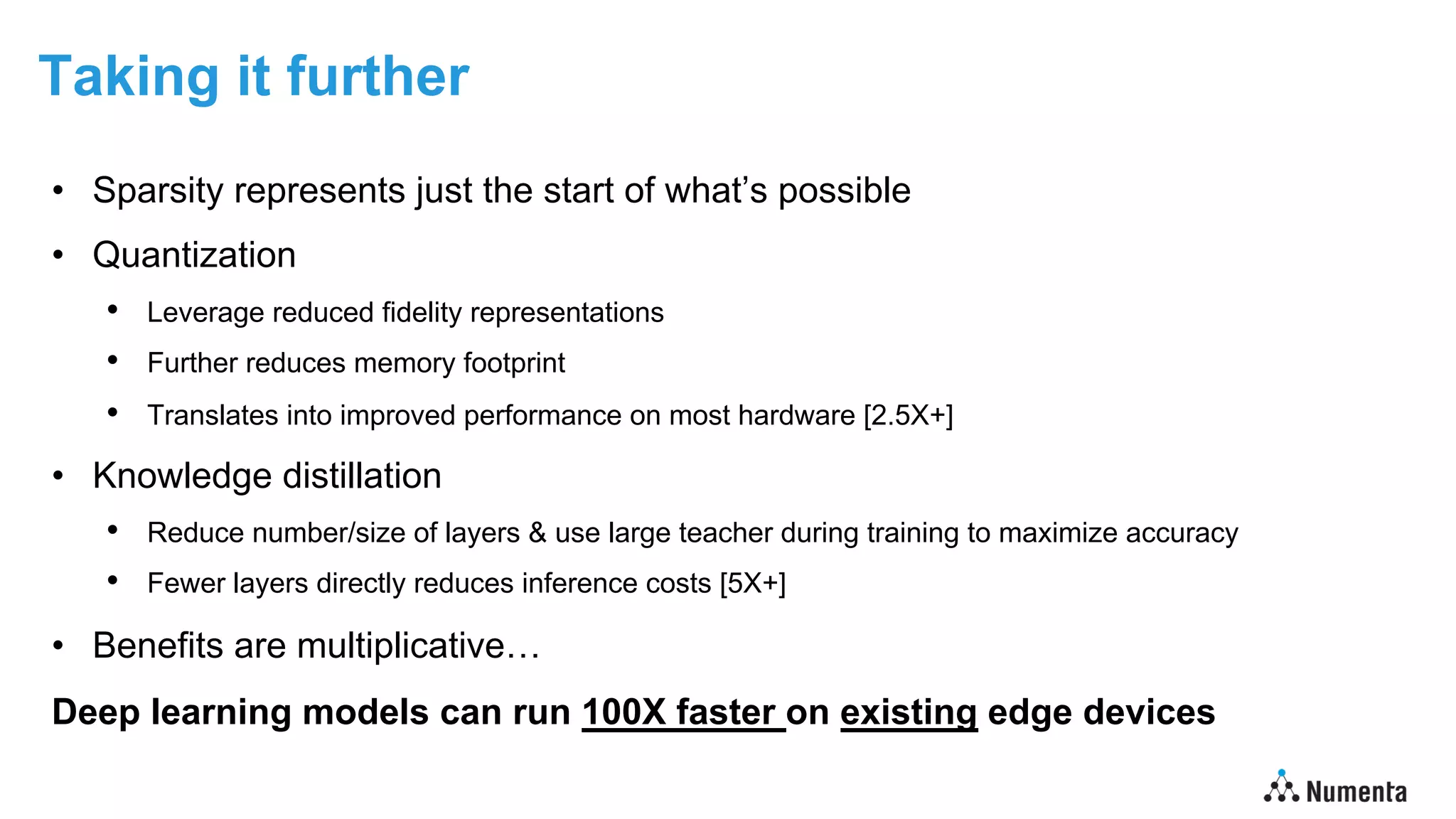 Taking it further
• Sparsity represents just the start of what’s possible
• Quantization
• Leverage reduced fidelity representations
• Further reduces memory footprint
• Translates into improved performance on most hardware [2.5X+]
• Knowledge distillation
• Reduce number/size of layers & use large teacher during training to maximize accuracy
• Fewer layers directly reduces inference costs [5X+]
• Benefits are multiplicative…
Deep learning models can run 100X faster on existing edge devices
 
