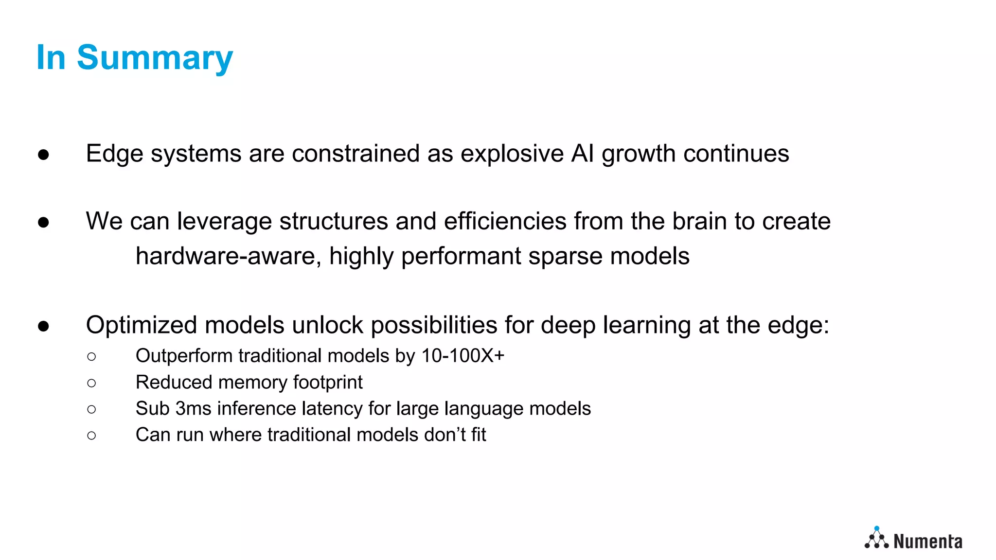 In Summary
● Edge systems are constrained as explosive AI growth continues
● We can leverage structures and efficiencies from the brain to create
hardware-aware, highly performant sparse models
● Optimized models unlock possibilities for deep learning at the edge:
○ Outperform traditional models by 10-100X+
○ Reduced memory footprint
○ Sub 3ms inference latency for large language models
○ Can run where traditional models don’t fit
 