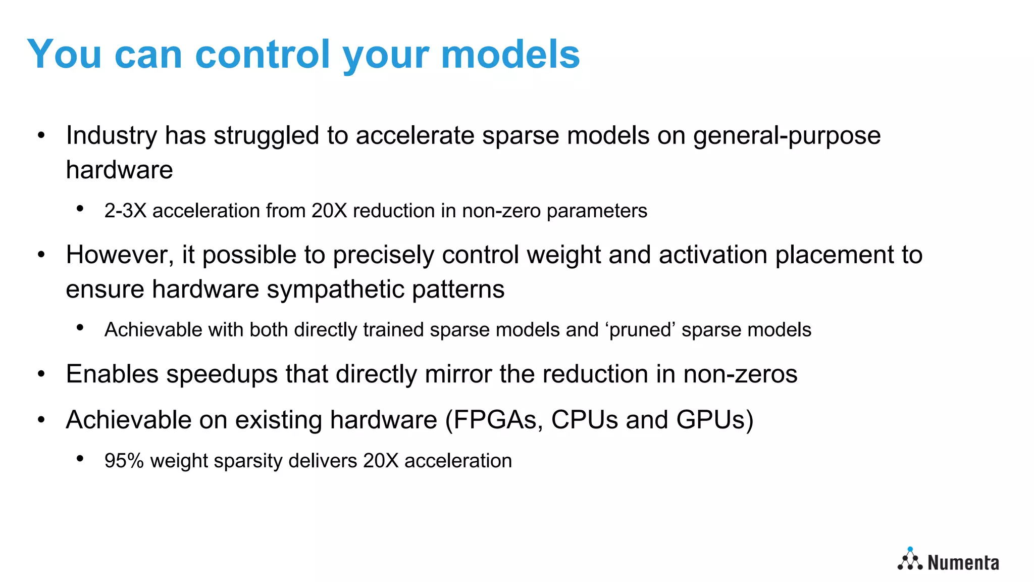 You can control your models
• Industry has struggled to accelerate sparse models on general-purpose
hardware
• 2-3X acceleration from 20X reduction in non-zero parameters
• However, it possible to precisely control weight and activation placement to
ensure hardware sympathetic patterns
• Achievable with both directly trained sparse models and ‘pruned’ sparse models
• Enables speedups that directly mirror the reduction in non-zeros
• Achievable on existing hardware (FPGAs, CPUs and GPUs)
• 95% weight sparsity delivers 20X acceleration
 