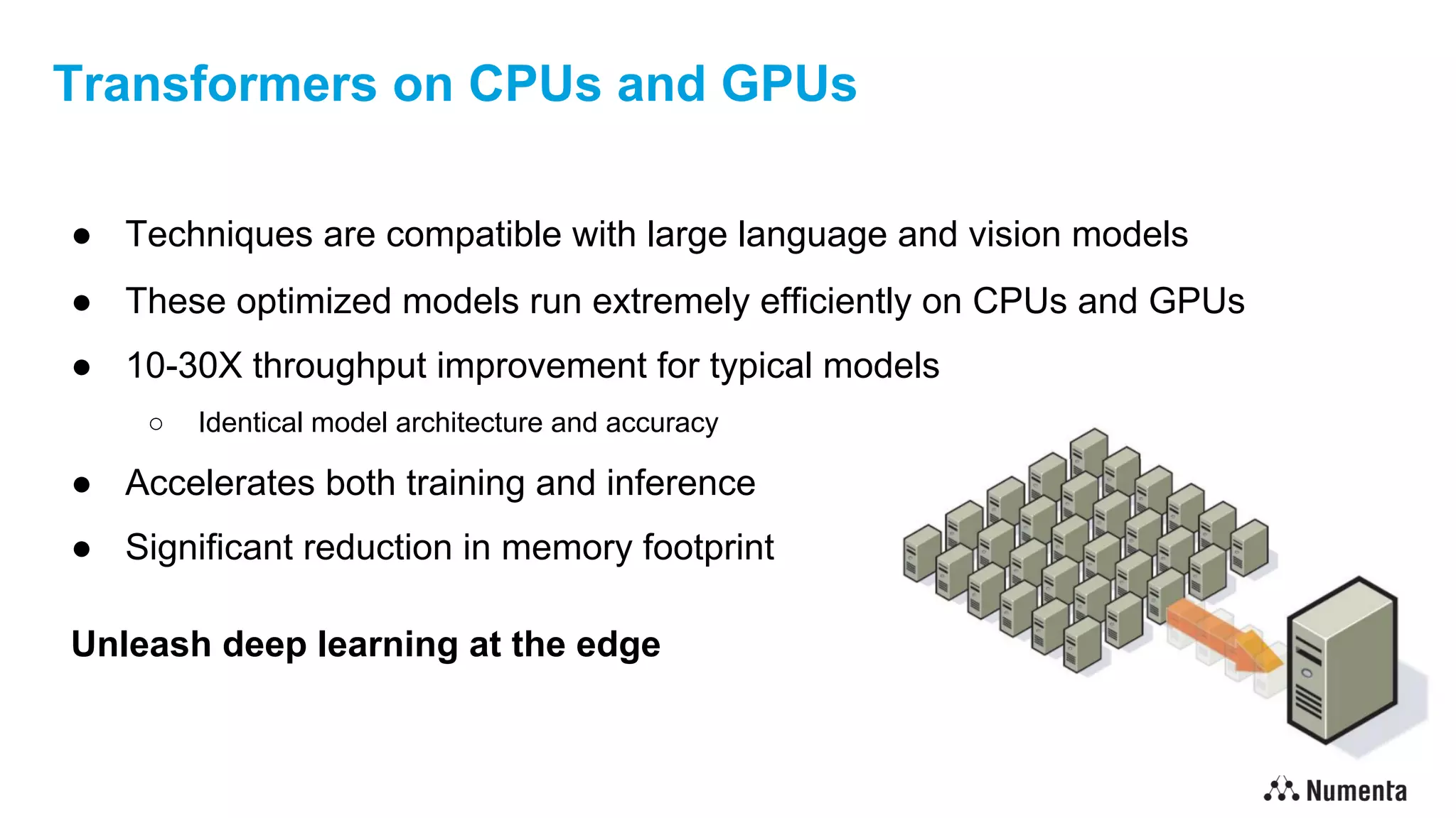Transformers on CPUs and GPUs
● Techniques are compatible with large language and vision models
● These optimized models run extremely efficiently on CPUs and GPUs
● 10-30X throughput improvement for typical models
○ Identical model architecture and accuracy
● Accelerates both training and inference
● Significant reduction in memory footprint
Unleash deep learning at the edge
 