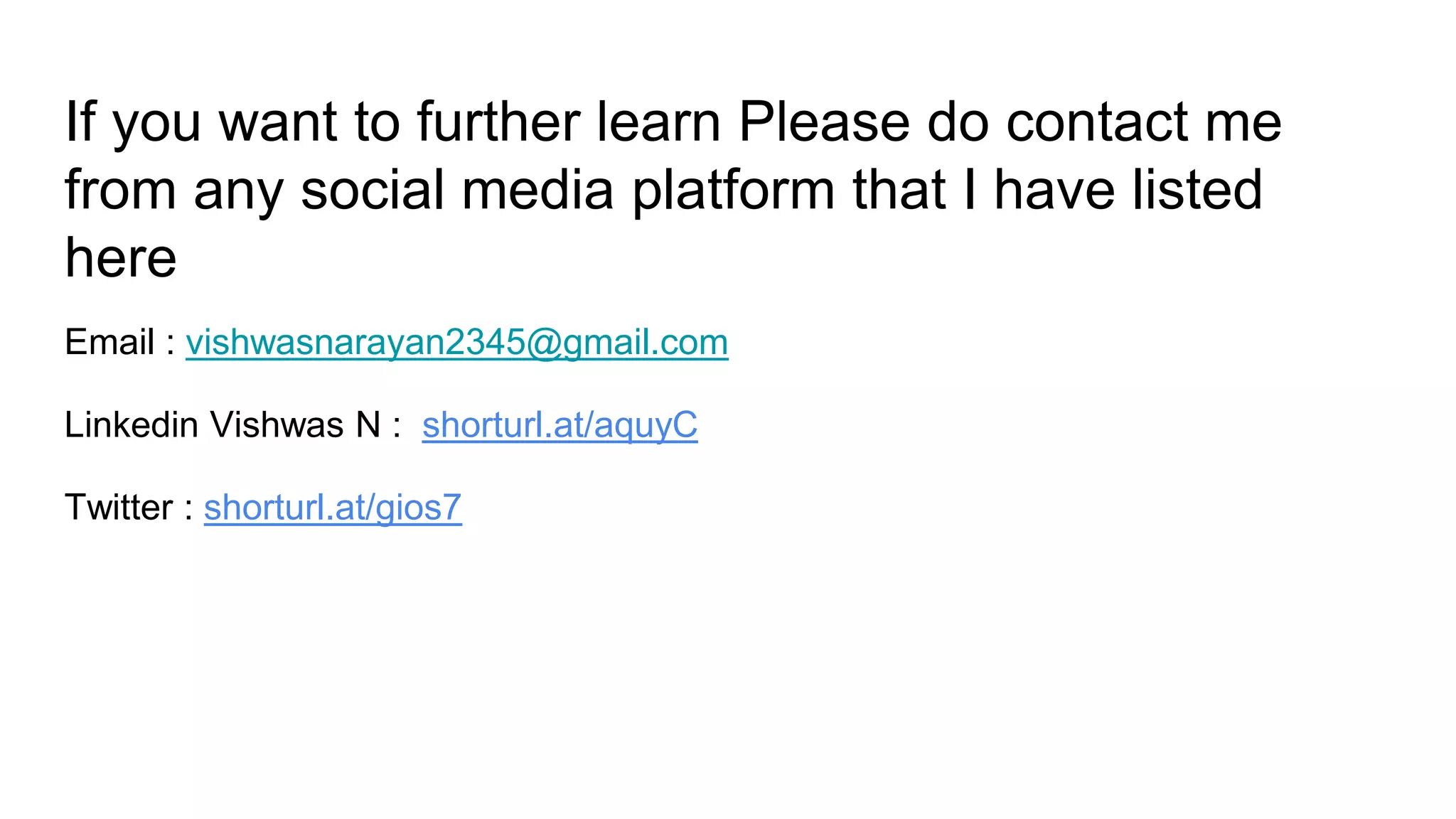 If you want to further learn Please do contact me
from any social media platform that I have listed
here
Email : vishwasnarayan2345@gmail.com
Linkedin Vishwas N : shorturl.at/aquyC
Twitter : shorturl.at/gios7
 