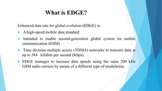 What is EDGE?
Enhanced data rate for global evolution (EDGE) is:
 A high-speed mobile data standard
 Intended to enable second-generation global system for mobile
communication (GSM)
 Time division multiple access (TDMA) networks to transmit data at
up to 384 kilobits per second (Kbps).
 EDGE manages to increase data speeds using the same 200 kHz
GSM radio carriers by means of a different type of modulation.
 