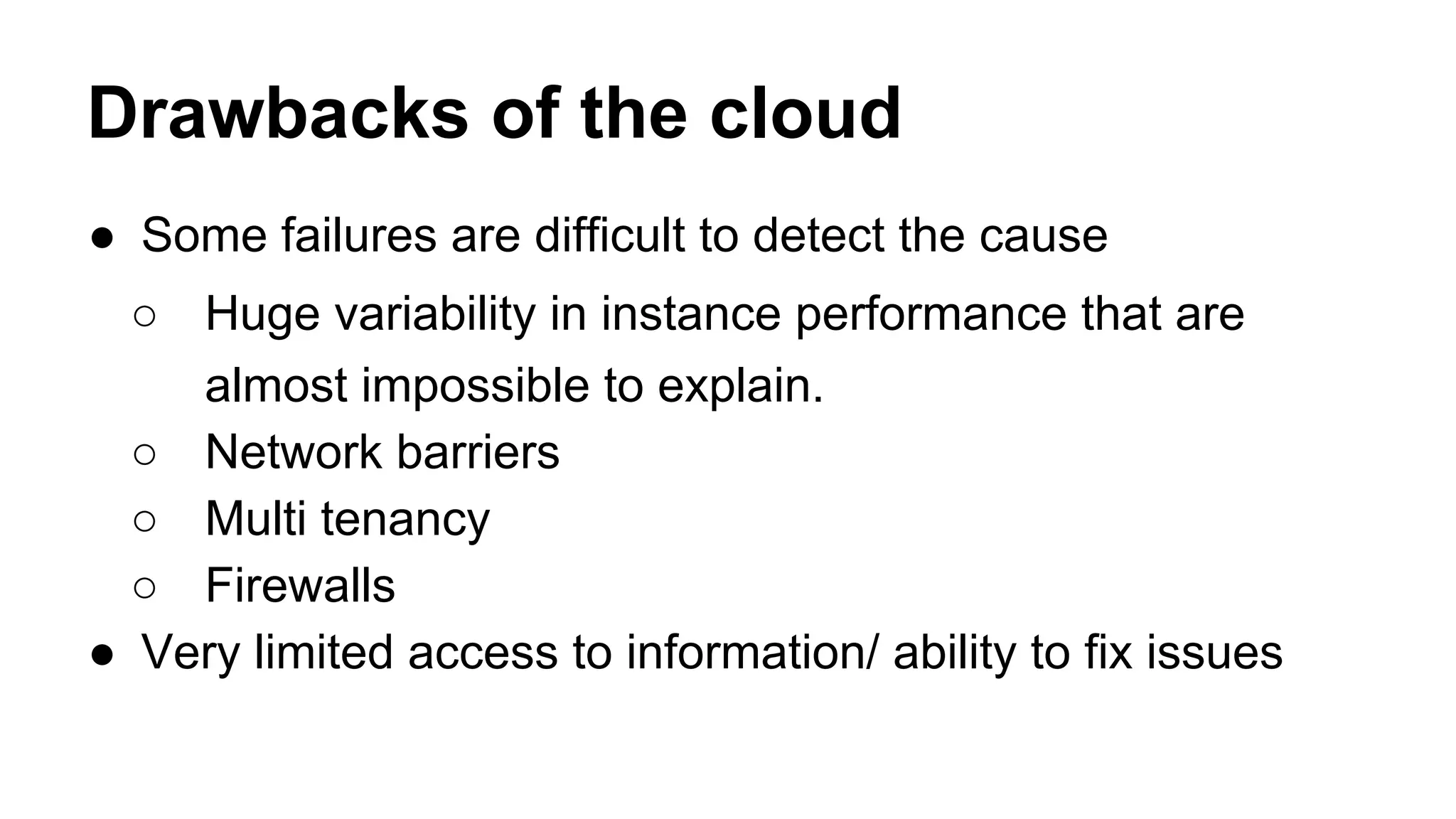 Drawbacks of the cloud
● Some failures are difficult to detect the cause
○ Huge variability in instance performance that are
almost impossible to explain.
○ Network barriers
○ Multi tenancy
○ Firewalls
● Very limited access to information/ ability to fix issues
 