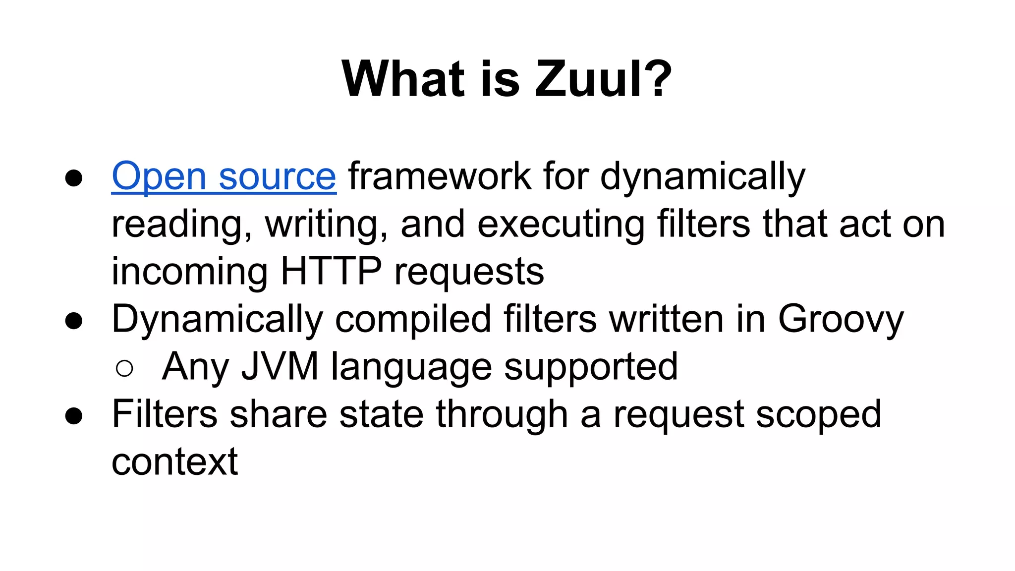 What is Zuul?
● Open source framework for dynamically
reading, writing, and executing filters that act on
incoming HTTP requests
● Dynamically compiled filters written in Groovy
○ Any JVM language supported
● Filters share state through a request scoped
context
 