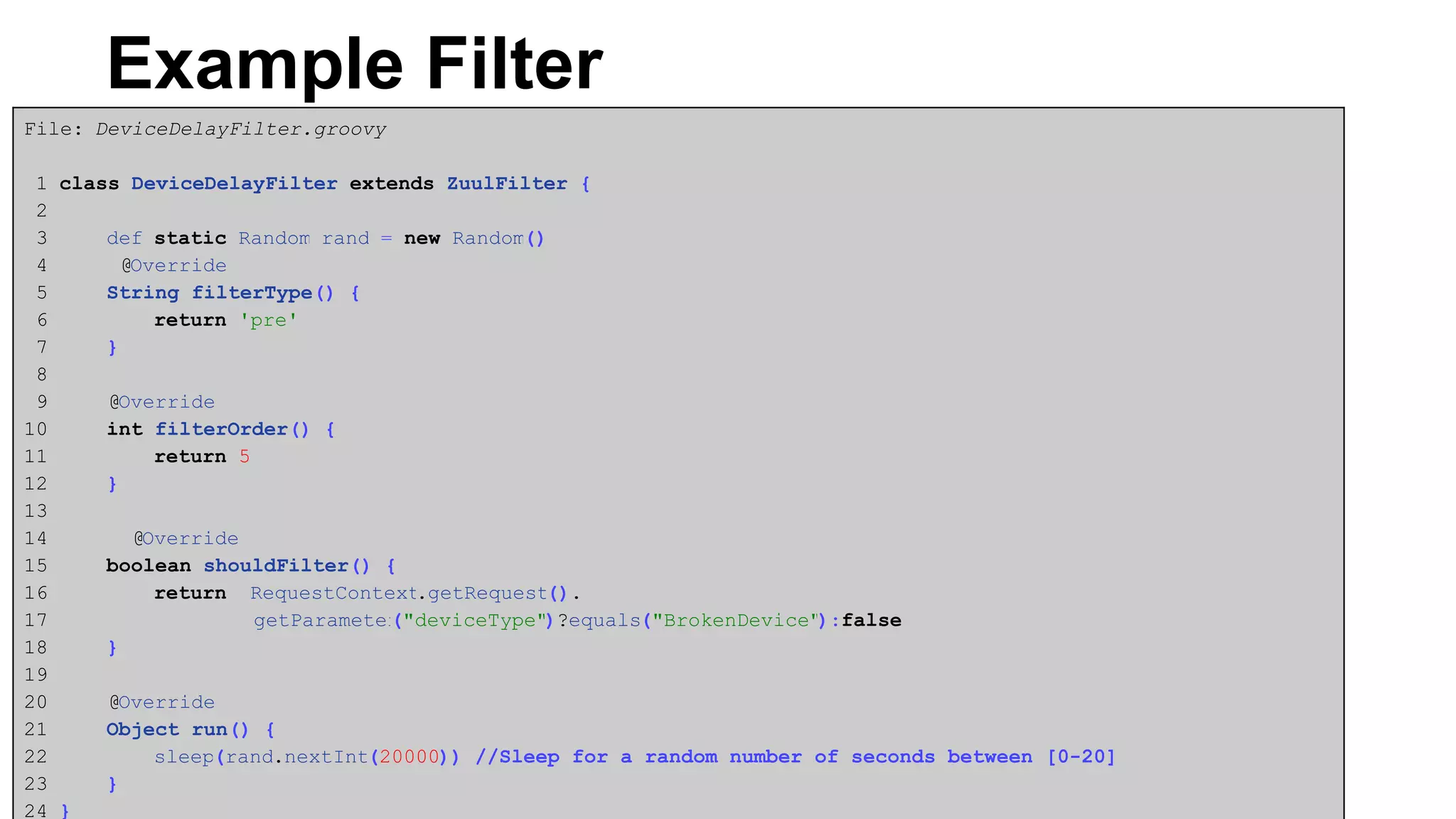 Example Filter
File: DeviceDelayFilter.groovy
1 class DeviceDelayFilter extends ZuulFilter {
2
3 def static Random rand = new Random()
4 @Override
5 String filterType() {
6 return 'pre'
7 }
8
9 @Override
10 int filterOrder() {
11 return 5
12 }
13
14 @Override
15 boolean shouldFilter() {
16 return RequestContext.getRequest().
17 getParameter("deviceType")?equals("BrokenDevice"):false
18 }
19
20 @Override
21 Object run() {
22 sleep(rand.nextInt(20000)) //Sleep for a random number of seconds between [0-20]
23 }
24 }
 