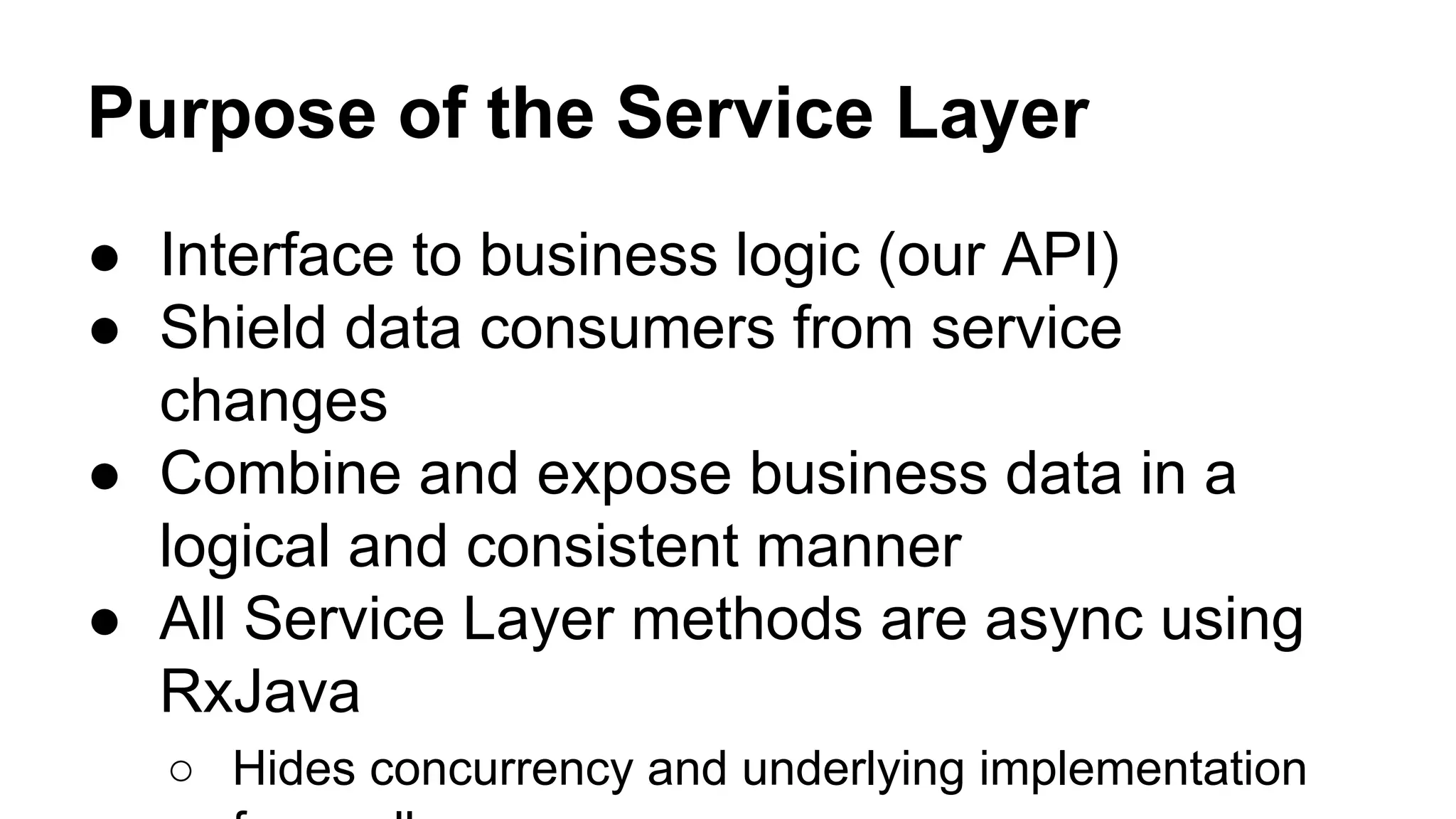 Purpose of the Service Layer
● Interface to business logic (our API)
● Shield data consumers from service
changes
● Combine and expose business data in a
logical and consistent manner
● All Service Layer methods are async using
RxJava
○ Hides concurrency and underlying implementation
 