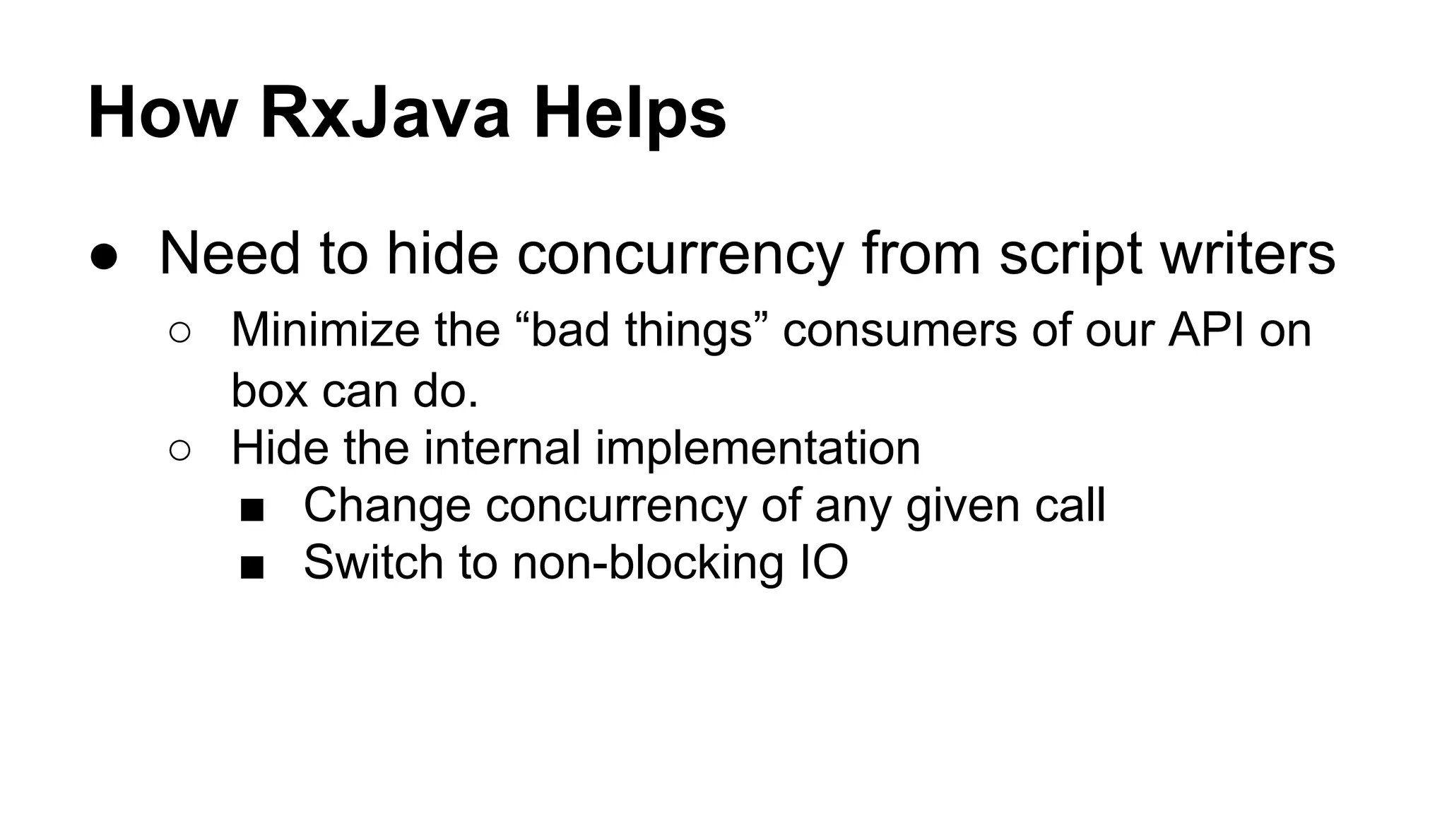 How RxJava Helps
● Need to hide concurrency from script writers
○ Minimize the “bad things” consumers of our API on
box can do.
○ Hide the internal implementation
■ Change concurrency of any given call
■ Switch to non-blocking IO
 