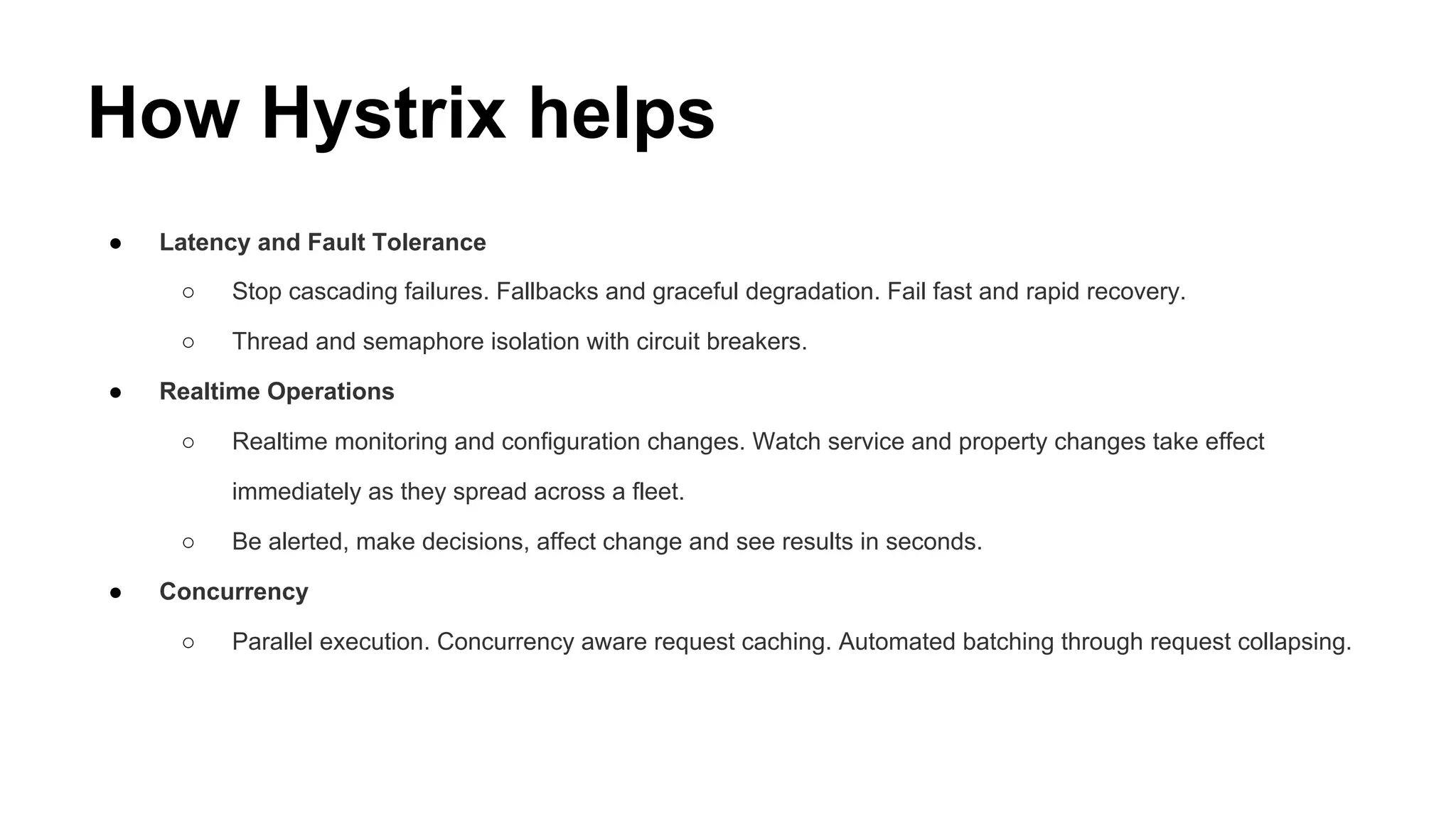 How Hystrix helps
● Latency and Fault Tolerance
○ Stop cascading failures. Fallbacks and graceful degradation. Fail fast and rapid recovery.
○ Thread and semaphore isolation with circuit breakers.
● Realtime Operations
○ Realtime monitoring and configuration changes. Watch service and property changes take effect
immediately as they spread across a fleet.
○ Be alerted, make decisions, affect change and see results in seconds.
● Concurrency
○ Parallel execution. Concurrency aware request caching. Automated batching through request collapsing.
 