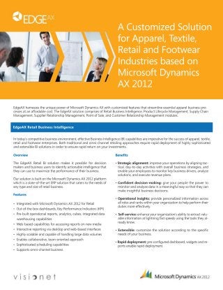A Customized Solution 
for Apparel, Textile, 
Retail and Footwear 
Industries based on 
Microsoft Dynamics 
AX 2012 
EdgeAX harnesses the unique power of Microsoft Dynamics AX with customized features that streamline essential apparel business pro-cesses 
at an affordable cost. The EdgeAX solution comprises of Retail Business Intelligence, Product Lifecycle Management, Supply Chain 
Management, Supplier Relationship Management, Point of Sale, and Customer Relationship Management modules. 
In today’s competitive business environment, effective Business Intelligence (BI) capabilities are imperative for the success of apparel, textile, 
retail and footwear enterprises. Both traditional and omni-channel retailing approaches require rapid deployment of highly sophisticated 
and extensible BI solutions in order to ensure rapid return on your investments. 
Overview 
The EdgeAX Retail BI solution makes it possible for decision 
makers and business users to identify actionable intelligence that 
they can use to maximize the performance of their business. 
OOuurr solution is built on the Microsoft Dynamics AX 2012 platform 
which is a state-of-the-art ERP solution that caters to the needs of 
any type and size of retail business. 
Features 
• Integrated with Microsoft Dynamics AX 2012 for Retail 
• Out-of-the-box dashboards, Key Performance Indicators (KPI) 
•• PPre-built operational reports, analytics, cubes, integrated data 
warehousing capabilities 
• Web-based capabilities for accessing reports on new media 
• Interactive reporting via desktop and web-based interfaces 
• Highly scalable and capable of handling large data volumes 
• Enables collaborative, team-oriented approach 
• Sophisticated scheduling capabilities 
•• SSuuppppoorts omni-channel business 
Benefits 
• Strategic alignment: improve your operations by aligning tac-tical, 
day-to-day activities with overall business strategies, and 
enable your employees to monitor key business drivers, analyze 
solutions, and execute revenue plans. 
• Confident decision-making: give your people the power to 
monitor and analyze data in a meaningful way so that they can 
make insightful business decisions. 
• Operational insights: provide personalized information across 
all roles and ranks within your organization to help perform their 
duties more effectively. 
• Self-service: enhance your organization’s ability to extract valu-able 
information at lightning fast speeds using the tools they al-ready 
know. 
• Extensible: customize the solution according to the specific 
needs of your business. 
• Rapid deployment: pre-configured dashboard, widgets and re-ports 
enable rapid deployment. 
EdgeAX Retail Business Intelligence 
 