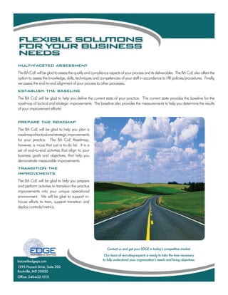 F E I L S L TO S
 L XB E O U I N
F RY U B SN S
 O   O R U I E S
N E S
 E D
multi-faceted assessment
The BA CoE will be glad to assess the quality and compliance aspects of your process and its deliverables. The BA CoE also offers the
option to assess the knowledge, skills, techniques and competencies of your staff in accordance to HR policies/procedures. Finally,
we assess the end-to-end alignment of your process to other processes.
establish the baseline
The BA CoE will be glad to help you define the current state of your practice. This current state provides the baseline for the
roadmap of tactical and strategic improvements. The baseline also provides the measurements to help you determine the results
of your improvement efforts!


prepare the roadmap
The BA CoE will be glad to help you plan a
roadmap of tactical and strategic improvements
for your practice. The BA CoE Roadmap,
however, is more that just a to-do list. It is a
set of end-to-end activities that align to your
business goals and objectives, that help you
demonstrate measurable improvements.
transition the
improvements
The BA CoE will be glad to help you prepare
and perform activities to transition the practice
improvements into your unique operational
environment. We will be glad to support in-
house efforts to train, support transition and
deploy controls/metrics.




                                                            Contact us and get your EDGE in todayʼs competitive market.
                                                          Our team of recruiting experts is ready to take the time necessary
bacoe@edgeps.com                                         to fully understand your organizationʼs needs and hiring objectives.

1395 Piccard Drive, Suite 200
Rockville, MD 20850
Office: 240-632-1010
 