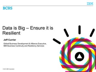 © 2014 IBM Corporation
Data is Big – Ensure it is
Resilient
Jeff Currier
Global Business Development & Alliance Executive,
IBM Business Continuity and Resiliency Services
 