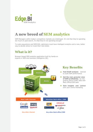 A new breed of SEM analytics
SEM Managers within today's competitive markets are challenged. It's not that they're spending
too much on paid search, it's that they're not spending enough!

To scale acquisitions and SEM ROI, optimizers must have intelligent analytics and a new, better
way to decide where to invest their next dollar.



What is it?
Browser-based SEM analytics application built by hands-on
experts in SEM and business intelligence (BI).




                                                                Key Beneﬁts
       Dashboard
                                                              • Fast OLAP analysis tailored
                             Analysis                           to scale SEM performance


                                                  !           • Get the real, granular view
                                                                of SEM proﬁtability by inte-
              Edg                       Alerts                  grating search trafﬁc data with
                  e
              Ana .BI                                           Back-ofﬁce/CRM data
                  ly
               Ser sis                                        • Gain insights and contro
                                                                                      control
                   ver
                                                                over your online marketing




       Web Trafﬁc Channels                Advertiser Back-ofﬁce / CRM




         Any other channel                Any other Back-ofﬁce/CRM




                                                                                      Page 1 of 2
 
