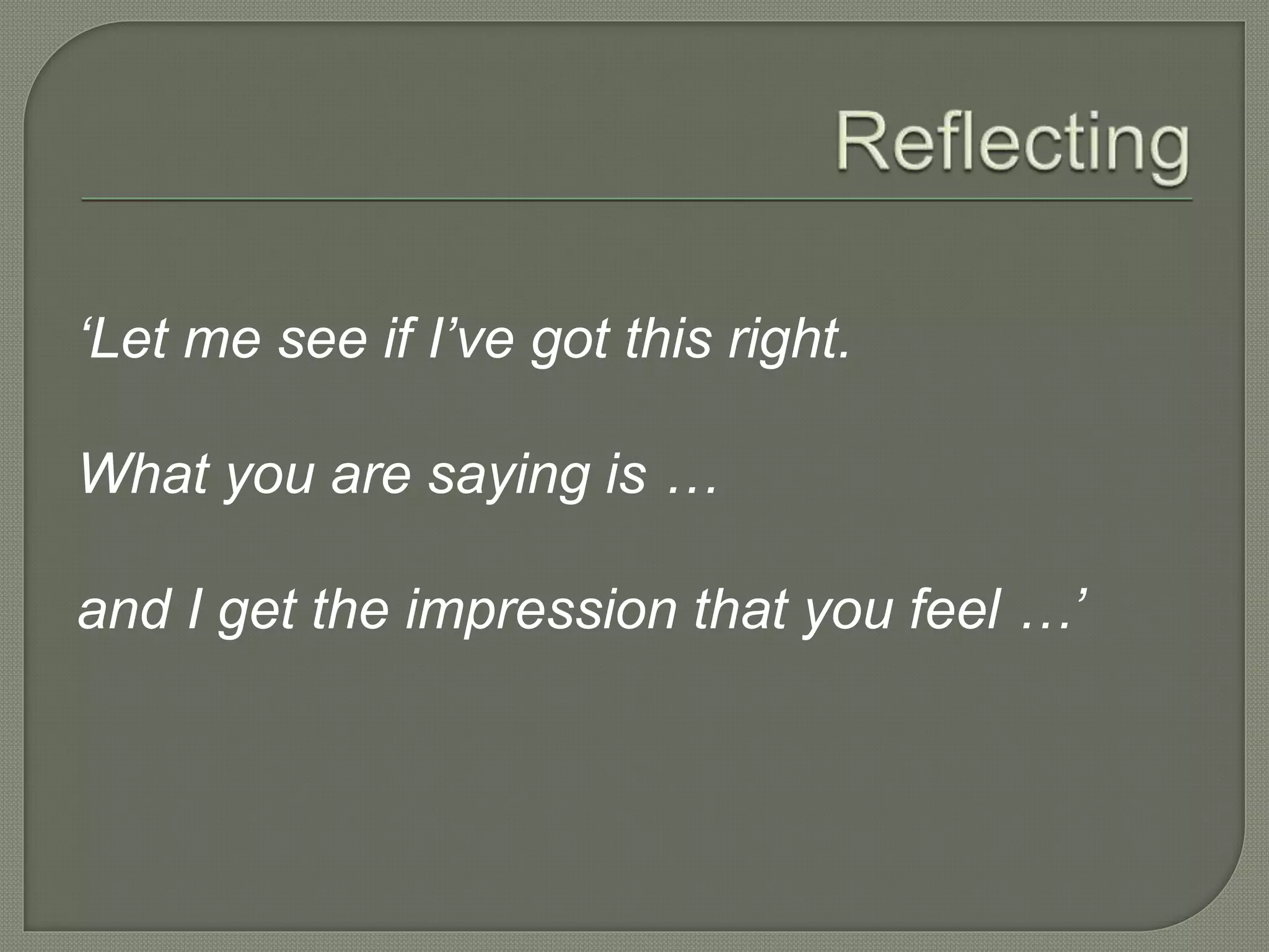 ‘Let me see if I’ve got this right.
What you are saying is …
and I get the impression that you feel …’
 