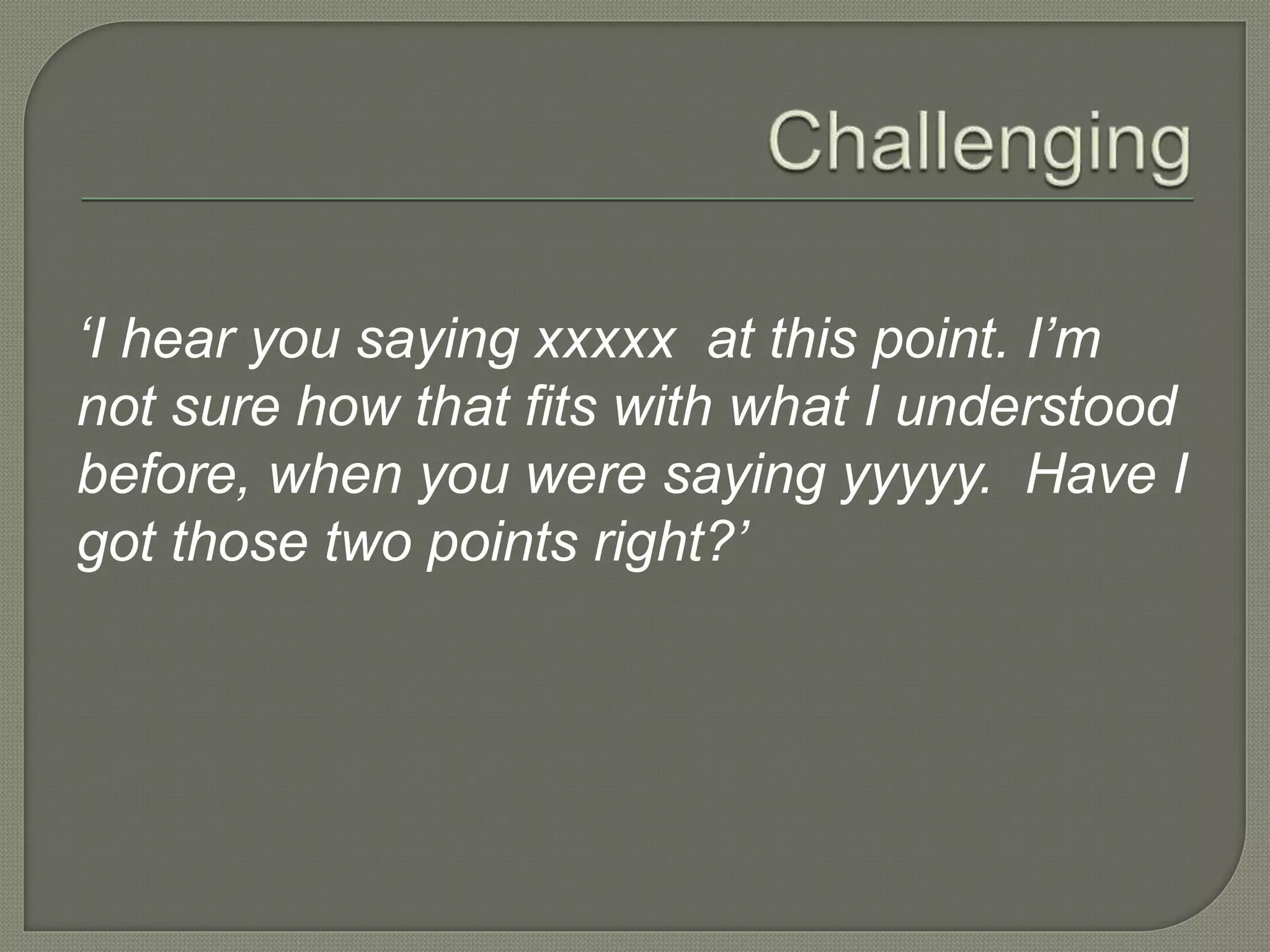 ‘I hear you saying xxxxx at this point. I’m
not sure how that fits with what I understood
before, when you were saying yyyyy. Have I
got those two points right?’
 