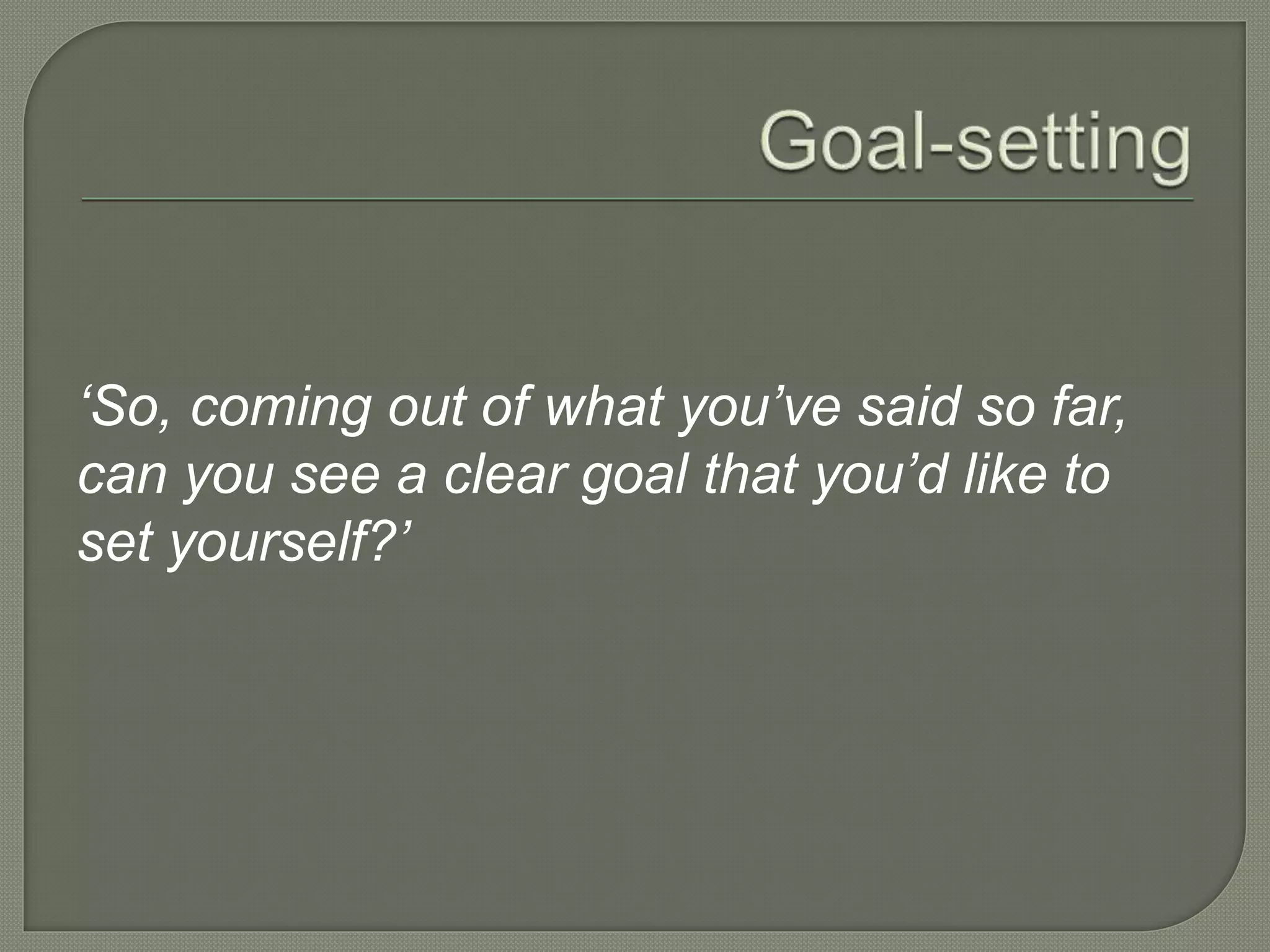 ‘So, coming out of what you’ve said so far,
can you see a clear goal that you’d like to
set yourself?’
 