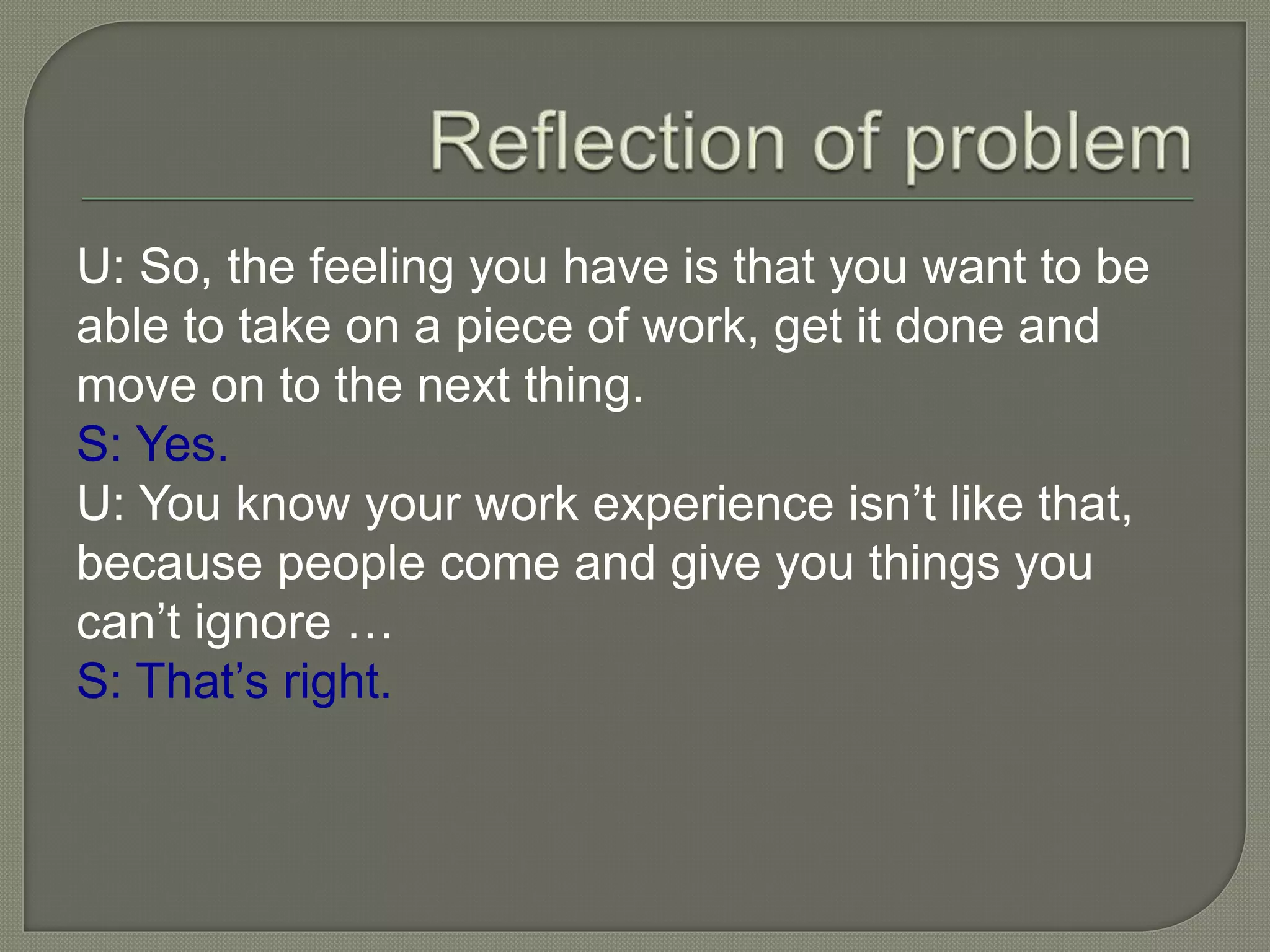 U: So, the feeling you have is that you want to be
able to take on a piece of work, get it done and
move on to the next thing.
S: Yes.
U: You know your work experience isn’t like that,
because people come and give you things you
can’t ignore …
S: That’s right.
 