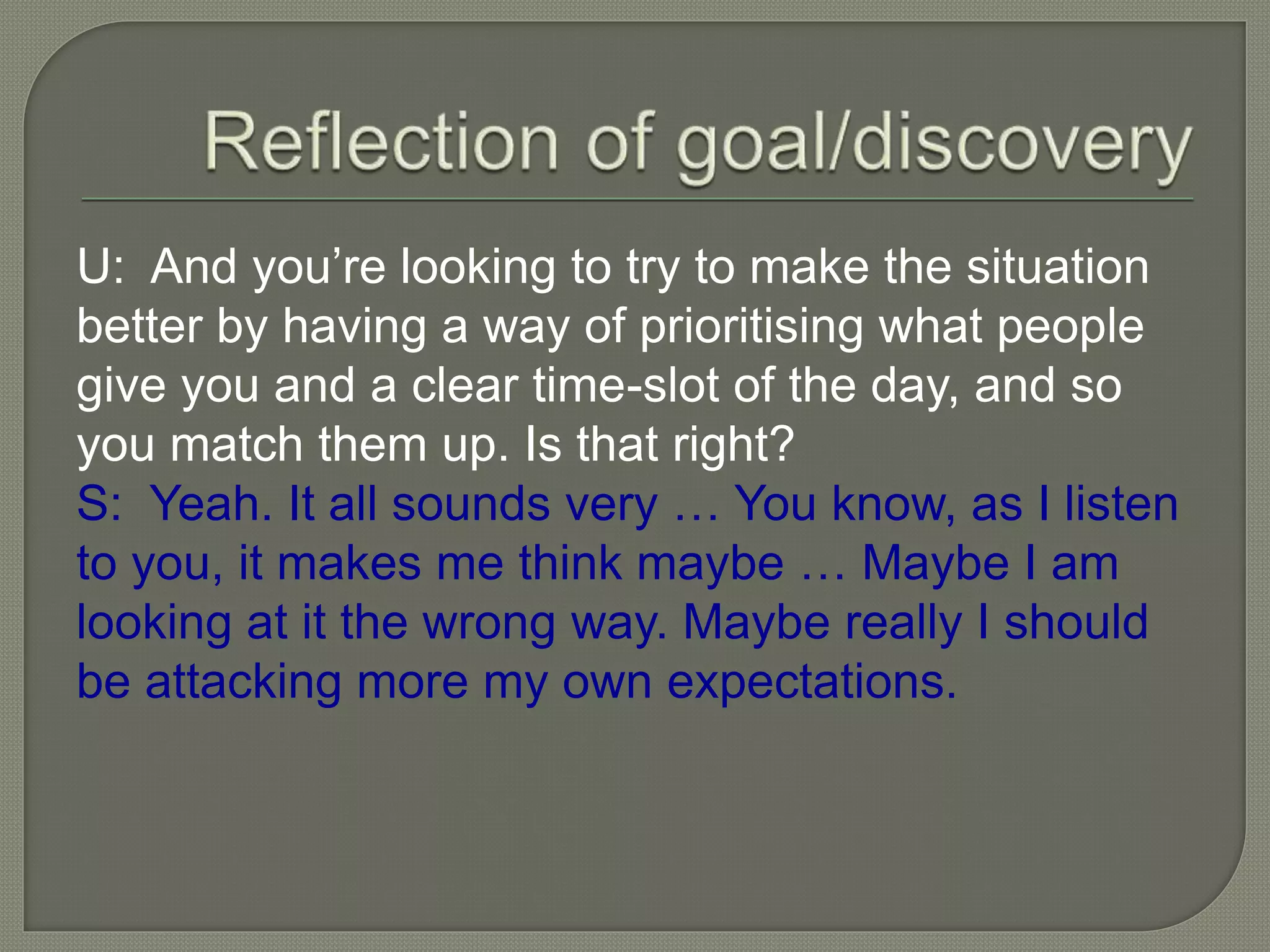 U: And you’re looking to try to make the situation
better by having a way of prioritising what people
give you and a clear time-slot of the day, and so
you match them up. Is that right?
S: Yeah. It all sounds very … You know, as I listen
to you, it makes me think maybe … Maybe I am
looking at it the wrong way. Maybe really I should
be attacking more my own expectations.
 