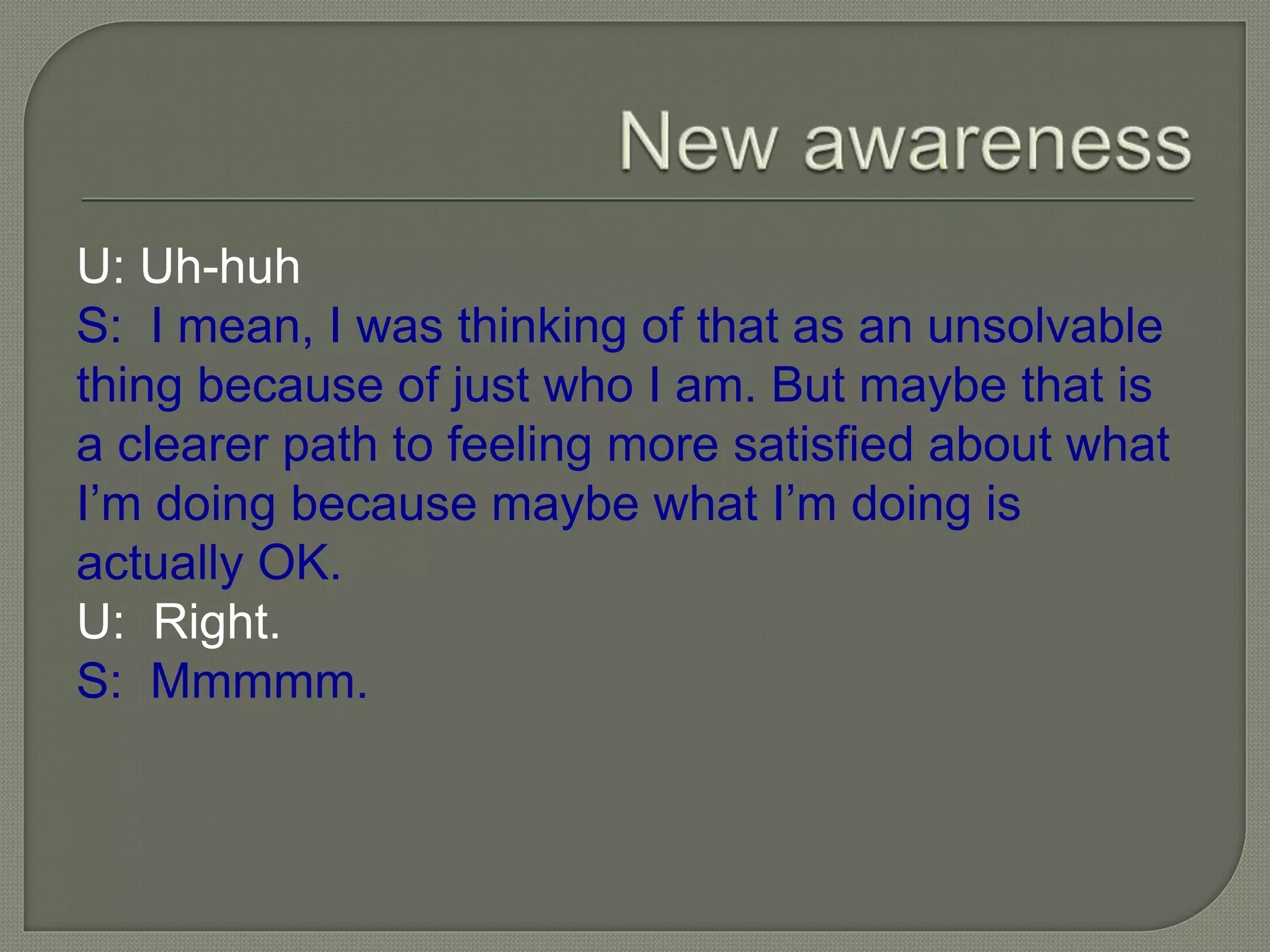 U: Uh-huh
S: I mean, I was thinking of that as an unsolvable
thing because of just who I am. But maybe that is
a clearer path to feeling more satisfied about what
I’m doing because maybe what I’m doing is
actually OK.
U: Right.
S: Mmmmm.
 