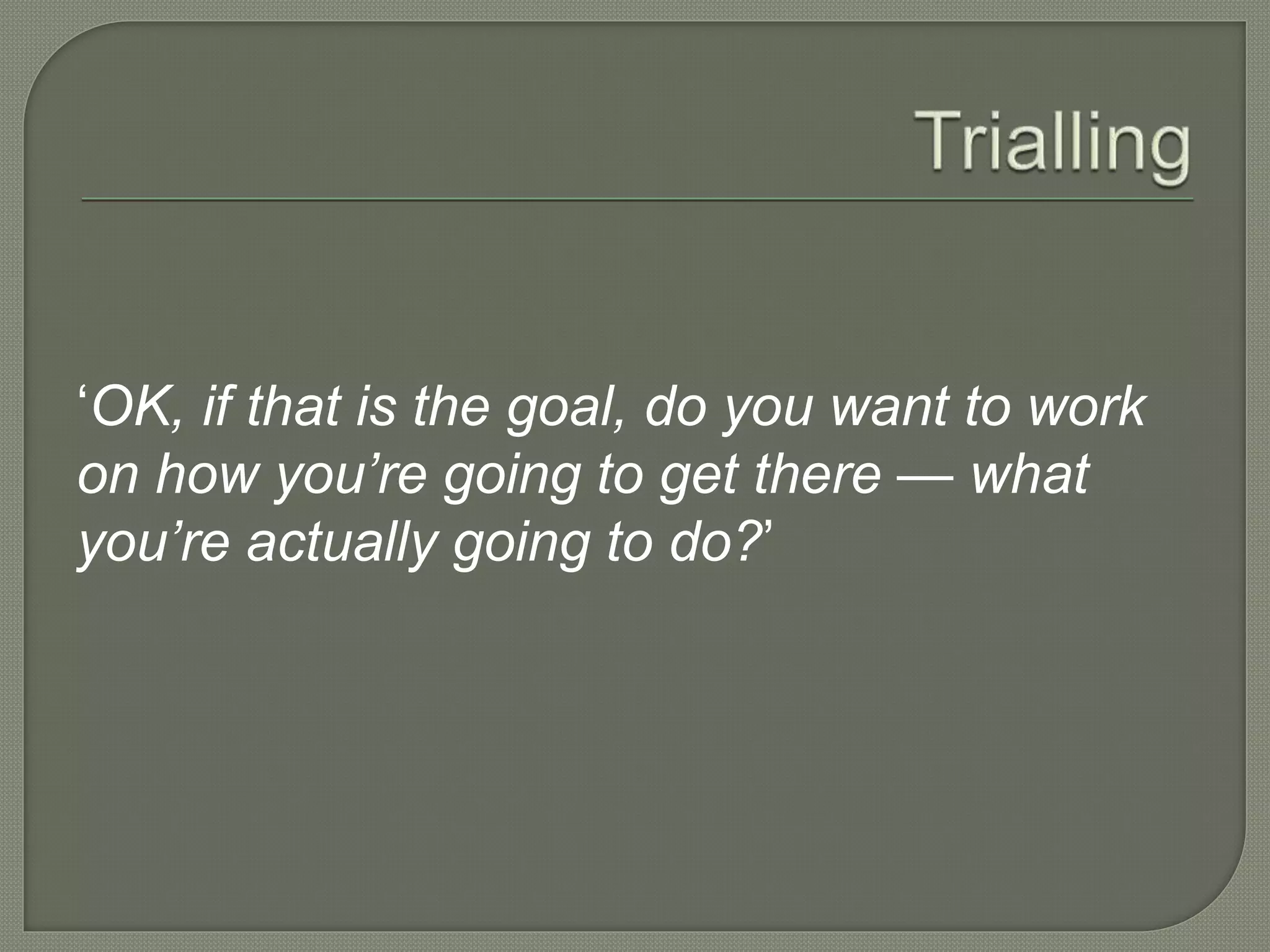 ‘OK, if that is the goal, do you want to work
on how you’re going to get there — what
you’re actually going to do?’
 